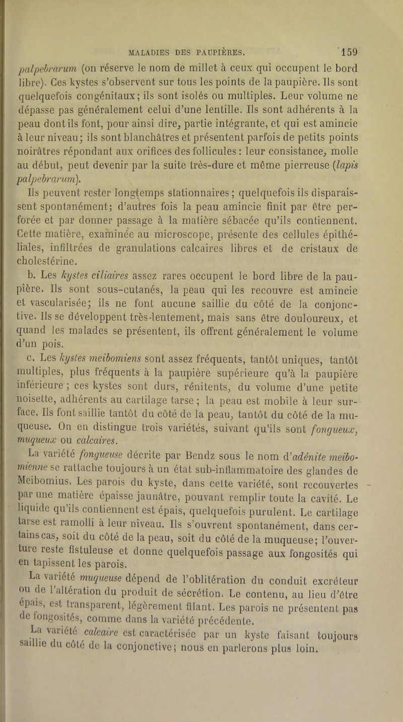 palpeirarum (on réserve le nom de millet à ceux qui occupent le bord libre). Ces kystes s’observent sur tous les points de la paupière. Ils sont quelquefois congénitaux; ils sont isolés ou multiples. Leur volume ne dépasse pas généralement celui d’une lentille. Ils sont adhérents à la peau dont ils font, pour ainsi dire, partie intégrante, et qui est amincie à leur niveau; ils sont blanchâtres et présentent parfois de petits points noirâtres répondant aux orifices des follicules : leur consistance, molle au début, peut devenir par la suite très-dure et même pierreuse {lapis palpebramm). Ils peuvent rester longtemps stationnaires ; quelquefois ils disparais- sent spontanément; d’autres fois la peau amincie finit par être per- forée et par donner passage à la matière sébacée qu’ils contiennent. Cette matière, exaininée au microscope, présente des cellules épithé- liales, infiltrées de granulations calcaires libres et de cristaux de cholestérine. b. Les kystes ciliaires assez rares occupent le bord libre de la pau- pière. Ils sont sous-cutanés, la peau qui les recouvre est amincie et vascularisée; ils ne font aucune saillie du côté de la conjonc- tive. Ils se développent très-lentement, mais sans être douloureux, et quand les malades se présentent, ils offrent généralement le volume d’un pois. c. Les kystes meibomiens sont assez fréquents, tantôt uniques, tantôt multiples, plus fréquents à la paupière supérieure qu’à la paupière inférieure ; ces kystes sont durs, rénitents, du volume d’une petite noisette, adhérents au cartilage tarse ; la peau est mobile à leur sur- face. Ils font saillie tantôt du côté de la peau, tantôt du côté de la mu- queuse. On en distingue trois variétés, suivant qu’ils sont fongueux, muqueux ou calcaires. La variété fongueuse décrite par Bendz sous le nom éiadénite meibo- mieimcsQ rallaehe toujours à un état sub-inllammaloire des glandes de Meibomius. Les parois du kyste, dans celte variété, sont recouvertes par une matière épaisse jaunâtre, pouvant remplir toute la cavité. Le liquide qu’ils contiennent est épais, quelquefois purulent. Le cartilage tarse est ramolli à leur niveau. Ils s’ouvrent spontanément, dans cer- tains cas, soit du côté de la peau, soit du côté de la muqueuse; l’ouver- ture reste fistuleuse et donne quelquefois passage aux fongosités qui en tapissent les parois. La variété muqueuse dépend de l’oblitération du conduit excréteur ou de l’altération du produit de sécrétion. Le contenu, au lieu d’être épais, est transparent, légèrement filant. Les parois ne présentent pas de fongosités, comme dans la variété précédente. La variété calcaire est caractérisée par un kyste faisant toujours saillie du côté de la conjonctive; nous en parlerons plus loin.