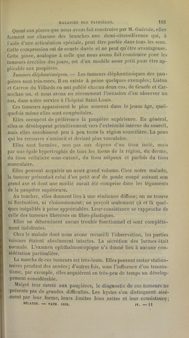 Quant aux pinces que nous avons fait construire par M. Guéricie, elles forment sur chacune des branches une demi-circonférence qui, à l’aide d’une articulation spéciale, peut être portée dans tous les sens. Cette compression est de courte durée et ne peut qu’être avantageuse. Cette pince, analogue à celle que nous avons fait construire pour les tumeurs érectiles des joues, est d’un modèle assez polit pour être ap- plicable aux paupières. lumeurs éléphantiasiques. — Les tumeurs éléphantiasiques des pau- pières sont très-rares. Il en existe à peine quelques exemples; Liston et Carron du Villards en ont publié chacun deux cas, de Graefe et Car- nochan un, et nous avons eu récemment l’occasion d’en observer un cas, dans notre service à l’bôpital Saint-Louis. Ces tumeurs apparaissent le plus souvent dans le jeune âge, quel- quefois môme elles sont congénitales. Elles occupent de préférence la paupière supérieure. En général, elles se développent primitivement vers l’extrémité interne du sourcil, mais elles envahissent peu à peu toute la région sourcilière. La peau qui les recouvre s’amincit et devient plus vasculaire. Elles sont formées, non pas aux dépens d’un tissu isolé, mais par une égale hypertrophie de tous les tissus de la région, du derme, du tissu cellulaire sous-cutané, du tissu adipeux et parfois du tissu musculaire. Elles peuvent acquérir un assez grand volume. Chez notre malade, la tumeur présentait celui d’un petit œuf de poule coupé suivant son grand axe et dont une moitié aurait été comprise dans les téguments de la paupière supérieure. Au toucher, elles donnent lieu à une rénitence diffuse; on ne trouve ni fluctuation, ni cloisonnement; on perçoit seulement çà et là quel- ques inégalités à peine appréciables. Leur consistance se rapproche de celle des tumeurs fibreuses ou fibro-plastiques. Elles ne déterminent aucun trouble fonctionnel et sont complète- ment indolentes. Chez le malade dont nous avons recueilli l’observation, les parties voisines étaient absolument intactes. La sécrétion des larmes était normale. L’examen ophthalmoscopique n’a donné lieu à aucune con- sidération particulière. La marche de ces tumeurs est très-lente. Elles peuvent rester station- naires pendant des années; d’autres fois, sous l’influence d’un trauma- tisme, par exemple, elles acquièrent en très-peu de temps un dévelop- pement considérable. Malgré leur rareté aux paupières, le diagnostic de ces tumeurs ne présente pas de grandes diflicultés. Les kystes s’en distinguent aisé- ment par leur forme, leurs Jimites bien nettes et leur consistance; NÉLATON. — PATn. CUIR. IT. —11