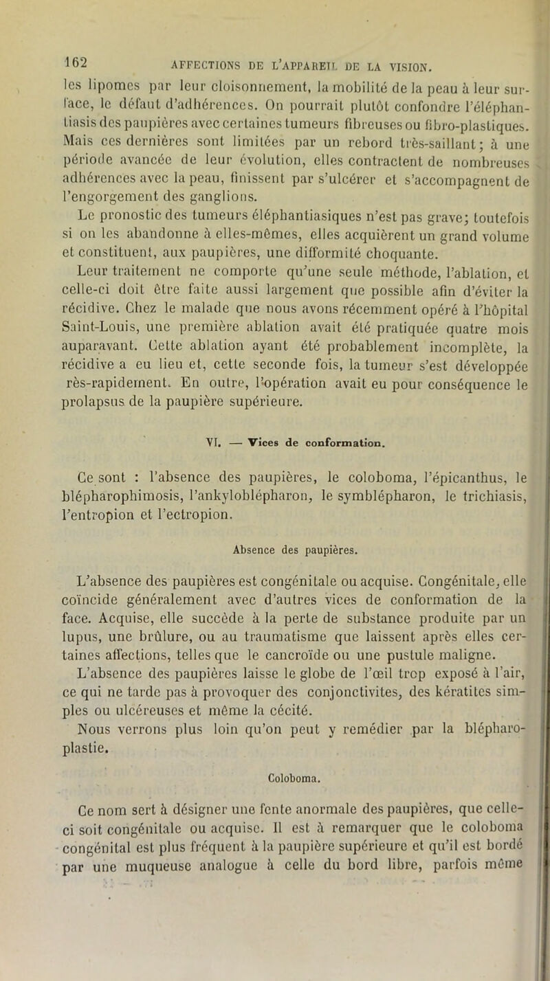 les lipomes par leur cloisonnement, la mobilité de la peau à leur sur- lace, le défaut d’adhérences. On pourrait plutôt confondre l’éléphan- liasis des paupières avec certaines tumeurs fibreuses ou fibro-plastiques. Mais ces dernières sont limitées par un rebord très-saillant; à une période avancée de leur évolution, elles contractent de nombreuses adhérences avec la peau, finissent par s’ulcérer et s’accompagnent de l’engorgement des ganglions. Le pronostic des tumeurs éléphantiasiques n’est pas grave; toutefois si on les abandonne à elles-mêmes, elles acquièrent un grand volume et constituent, aux paupières, une difformité choquante. Leur traitement ne comporte qu'une seule méthode, l’ablation, et celle-ci doit être faite aussi largement que possible afin d’éviter la récidive. Chez le malade que nous avons récemment opéré à rhôpital Saint-Louis, une première ablation avait été pratiquée quatre mois auparavant. Cette ablation ayant été probablement incomplète, la récidive a eu lieu et, cette seconde fois, la tumeur s’est développée rès-rapidernent. En outre, l’-opération avait eu pour conséquence le prolapsus de la paupière supérieure. VI. — vices de conformation. Ce sont : l’absence des paupières, le coloboma, l’épicanthus, le blépharophimosis, l’ankyloblépharon, le symblépharon, le frichiasis, l’entropion et l’ectropion. Absence des paupières. L’absence des paupières est congénitale ou acquise. Congénitale, elle coïncide généralement avec d’autres vices de conformation de la face. Acquise, elle succède à la perte de substance produite par un lupus, une brûlure, ou au traumatisme que laissent après elles cer- taines affections, telles que le cancroïde ou une pustule maligne. L’absence des paupières laisse le globe de l’œil trop exposé à l’air, ce qui ne tarde pas à provoquer des conjonctivites, des kératites sim- ples ou ulcéreuses et môme la cécité. Nous verrons plus loin qu’on peut y remédier par la blépharo- plastie. Coloboma. Ce nom sert à désigner une fente anormale des paupières, que celle- ci soit congénitale ou acquise. Il est à remarquer que le coloboma - congénital est plus fréquent à la paupière supérieure et qu’il est bordé par une muqueuse analogue à celle du bord libre, parfois môme