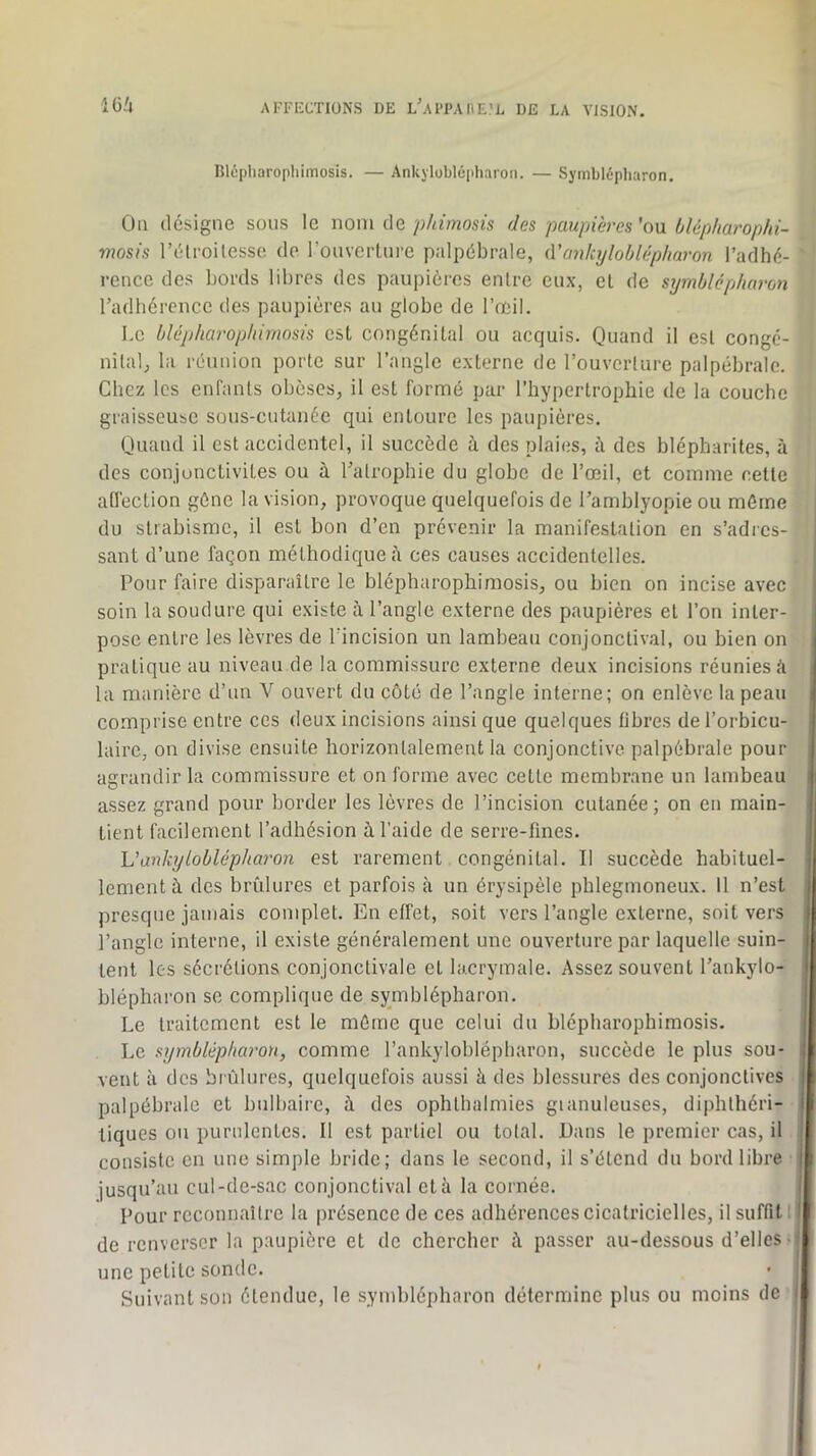 lîlôpliarophimosis. — Ankjloblépharon. — Symblépharon. Ou désigne sous le nom ûe phimosis des paupières'on blépharophi- mosis l’élroilesse de rouverLure palpébrale, iVanhjloblépharon l’adhé- rence des bords libres des paupières entre eux, et de symblépharon radhércncc des paupières au globe de l’œil. Le blépharophimosis est congénital ou acquis. Quand il est congé- nilaQ la réunion porte sur l’angle externe de l’ouverture palpébrale. Chez les enfants obèses, il est formé par l’hypertrophie de la couche graisseubC sous-cutanée qui entoure les paupières. Quand il est accidentel, il succède à des plaies, à des blépharites, à des conjonctivites ou à Tatrophie du globe de l’œil, et comme cette afléction gène la vision, provoque quelquefois de Tamblyopie ou môme du strabisme, il est bon d’en prévenir la manifestation en s’adies- sant d’une façon méthodique à ces causes accidentelles. Pour faire disparaître le blépharophimosis, ou bien on incise avec soin la soudure qui existe à l’angle externe des paupières et l’on inter- pose entre les lèvres de l’incision un lambeau conjonctival, ou bien on pratique au niveau de la commissure externe deux incisions réunies é la manière d’un V ouvert du côté de l’angle interne; on enlève la peau comprise entre ces deux incisions ainsi que quelques fibres de l’orbicu- lairc, on divise ensuite horizontalement la conjonctive palpébrale pour agrandir la commissure et on forme avec cette membrane un lambeau assez grand pour border les lèvres de l’incision cutanée; on en main- tient facilement l’adhésion à l’aide de serre-fines. h'ankyloblépharon est rarement congénital. Il succède habituel- lement à des brûlures et parfois à un érysipèle pblegmoneux. 11 n’est presque jamais complet. En effet, soit vers l’angle externe, soit vers l’angle interne, il existe généralement une ouverture par laquelle suin- tent les sécrétions conjonctivale et lacrymale. Assez souvent l’ankylo- blépharon se complique de symblépharon. Le traitement est le môme que celui du blépharophimosis. Le symbléphai'on, comme l’ankyloblépliaron, succède le plus sou- vent à des brûlures, quelquefois aussi ii des blessures des conjonctives palpébrale et bulbaire, à des ophthalmies gianuleuses, diphthéri- tiques ou purulentes. Il est partiel ou total. Dans le premier cas, il consiste en une simple bride; dans le second, il s’étend du bord libre jusqu’au cul-de-sac conjonctival et à la cornée. Pour reconnaître la présence de ces adhérences cicatricielles, il suffit : de renverser la paupière et de chercher i\ passer au-dessous d’elles- une petite sonde. Suivant son étendue, le symblépharon détermine plus ou moins de