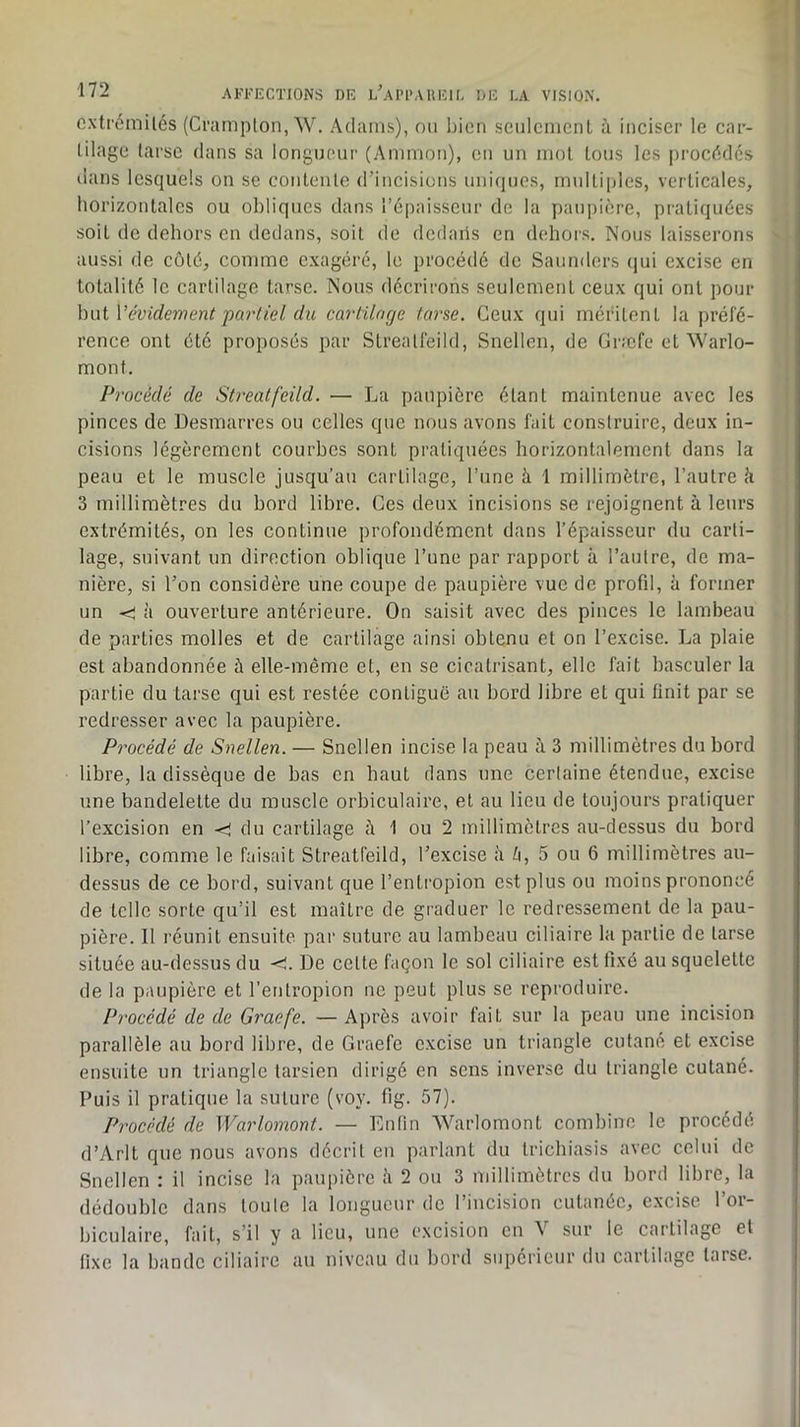 cxtrémilés (Cnimplon, W. Adams), oii bien seulcnienl à inciser le car- tilage tarse dans sa longneur (Ammon), en un mol tous les procédés lians lesquels on se contente d’incisions uniques, mulli[)les, verticales, horizontales ou obliques dans l’cpaisseur de la paupière, pratiquées soit de dehors en dedans, soit de dedans en dehors. Nous laisserons aussi de côté, comme exagéré, le procédé de Saunders (jui excise en totalité le cartilage tarse. Nous décrirons seulement ceux qui ont pour hniVévidement partiel du cartilacjc tarse. Ceux qui méritent la préfé- rence ont été proposés par Streatfeild, Snellen, de Græfe et Warlo- mont. Procédé de Streatfeild. — La paupière étant maintenue avec les pinces de Desmarres ou celles que nous avons fait construire, deux in- cisions légèrement courbes sont pratiquées horizontalement dans la peau et le muscle jusqu’au cartilage, l’une à 1 millimètre, l’autre k 3 millimètres du bord libre. Ces deux incisions se rejoignent à leurs extrémités, on les continue profondément dans l’épaisseur du carti- lage, suivant un direction oblique l’une par rapport k l’autre, de ma- nière, si l’on considère une coupe de paupière vue de profil, k former un <: k ouverture antérieure. On saisit avec des pinces le lambeau de parties molles et de cartilage ainsi obtenu et on l’excise. La plaie est abandonnée ù elle-même et, en se cicatrisant, elle fait basculer la partie du tarse qui est restée contiguë au bord libre et qui finit par se redresser avec la paupière. Procédé de Snellen. — Snellen incise la peau k 3 millimètres du bord libre, la dissèque de bas en haut dans une certaine étendue, excise une bandelette du muscle orbiculaire, et au lieu de toujours pratiquer l’excision en <! du cartilage k 1 ou 2 millimètres au-dessus du bord libre, comme le faisait Streatfeild, l’excise k Zi, 5 ou 6 millimètres au- dessus de ce bord, suivant que l’entropion est plus ou moins prononcé de telle sorte qu’il est maître de graduer le redressement de la pau- pière. Il réunit ensuite par suture au lambeau ciliaire la partie de tarse située au-dessus du <!. De celte façon le sol ciliaire est fixé au squelette de la paupière et l’entropion ne peut plus se reproduire. Pi'océdé de de Graefe. — Après avoir fait sur la peau une incision parallèle au bord libre, de Graefe excise un triangle cutané et excise ensuite un triangle tarsien dirigé en sens inverse du triangle cutané. Puis il pratique la suture (voy. fig. 57). Procédé de Warlomont. — Enfin Warlomont combine le procédé d’Arlt que nous avons décrit en parlant du Irichiasis avec celui de Snellen : il incise la paupière k 2 ou 3 millimètres du bord libre, la dédouble dans toule la longueur de l’incision cutanée, excise l’or- biculaire, fait, s’il y a lieu, une excision en V sur le cartilage et fixe la bande ciliaire au niveau du bord supérieur du cartilage tarse.