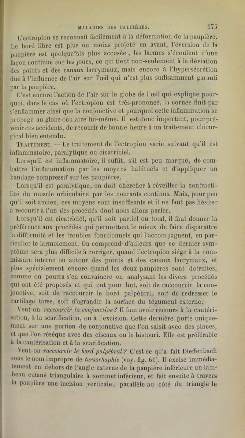 L’ectropion sc reconnaîl facilement à la déformation de la paupière. Le bord libre est plus ou moins projeté en avant, l’éversion de la paupière est quelquefois plus accusée , les larmes s’écoulent d’une façon continue suc les joues, ce qui tient non-seulement à la déviation des points et des canaux lacrymaux, mais encore à l’hypersécrétion due à rinfluence de l’air sur l’œil qui n’est plus suflîsâmment garanti par la paupière. C’est encore l’action de l’air sur le globe de l’œil qui explique pour- quoi, dans le cas où Tectropion est très-prononcé, la cornée finit par s’enflammer ainsi que la conjonctive et pourquoi cette inflammation se propage au globe oculaire lui-même. Il est donc important, pour pré- venir ces accidents, de recourir de bonne heure à un traitement chirur- irical bien entendu. Traitement. — Le traitement de l’ectropion varie suivant qu’il est inflammatoire, paralytique ou cicatriciel. Lorsqu’il est inflammatoire, il suffit, s’il est peu marqué, de com- battre l’inflammation par les moyens habituels et d’appliquer un bandage compressif sur les paupières. Lorsqu’il est paralytique, on doit chercher à réveiller la contracti- lité du muscle orbiculaire par les courants continus. Mais, pour peu qu’il soit ancien, ces moyens sont insuffisants et il ne faut pas hésiter à recourir à l’un des procédés dont nous allons parler. Lorsqu’il est cicatriciel, qu’il soit partiel ou total, il faut donner la préférence aux procédés qui permettent le mieux de faire disparaître la difformité et les troubles fonctionnels qui l’accompagnent, en par- ticulier le larmoiement. On comprend' d’ailleurs que ce dernier sym- ptôme sera plus difficile à corriger, quand l’ectropion siège à la com- missure interne ou autour des points et des canaux lacrymaux, et plus spécialement encore quand les deux paupières sont détruites, comme on pourra s’en convaincre en analysant les divers procédés qui ont été proposés et qui ont pour but, soit de raccourcir la con- jonctive, soit de raccourcir le bord palpébral, soit de redresser le cartilage tarse, soit d’agrandir la surface du tégument externe. Yeul-on raccourcir la conjonctive? Il faut avoir recours à la cautéri- sation, à la scarification, ou à l’excision. Cette dernière porte unique- ment sur une portion de conjonctive que l’on saisit avec des pinces, et que l’on résèque avec des eiseaux ou le bistouri. Elle est préférable à la cautérisation et à la scarification. Veut-on raccourcir le bord palpébral ? C’est ce qu’a fait Dieffenbach sous le nom impropre de tursorkaphie (voy. fig. 61). Il excise immédia- tement en dehors de l’angle externe de la paupière inférieure un lam- beau cutané triangulaire à sommet inférieur, et fait ensuite à travers la paupière une incision verticale, parallèle au côté du triangle le