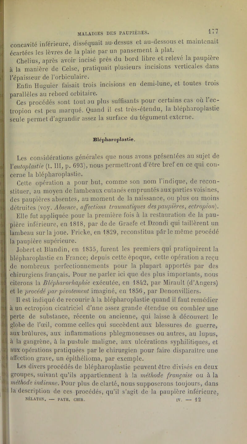 , concavité inférieure, disséquait au-dessus et au-dessous et maintenait j: écartées les lèvres de la plaie par un pansement à plat. Chelius, après avoir incisé près du bord libre et relevé la paupière , à la manière de Celse, pratiquait plusieurs incisions verticales dans J l’épaisseur de l’orbiculaire. 1 Enfin Huguier faisait trois incisions en demi-lune, et toutes trois } parallèles au rebord orbitaire. Ces procédés sont tout au plus suffisants pour certains cas ou 1 ec- o - tropion est peu marqué. Quand il est très-étendu, la blépharoplastie 9 seule permet d’agrandir assez la surface du tégument externe. 0 a ) II tî I 9 (I 1 l li li 3 I fl U h 1 >,l a A Blépharoplastie. Les considérations générales que nous avons présenlées au sujet de Vautoplastie (t. 111, p. 693), nous permettront d’ètre bref en ce qui con- cerne la blépharoplastie. Celte opération a pour but, comme son nom l’indique, de recon- stituer, au moyen de lambeaux cutanés empruntés auxpartiesvoisines, des paupières absentes, au moment de la naissance, ou plus ou moins détruites (voy. Absence, affections traurnatkives des paupières, ectropion). Elle fut appliquée pour la première fois à la restauration de la pau- pière inférieure, en 1818, par de de Graefe et Dzondi qui taillèrent un lambeau sur la joue. Fricke, en 1829, reconstitua pdr le même procédé la paupière supérieure. Jobert et Blandin, en 1835, furent les premiers qui pratiquèrent la blépharoplastie en France; depuis cette époque, cette opération a reçu de nombreux perfectionnements pour la plupart apportés par des chirurgiens français. Pour ne parler ici que des plus importants, nous citerons la Blépharorhaphie exécutée, en 1842, par Mirault (d’Angers) et \e, procédé par pivotement imaginé, en 1856, par Denonvilliers. Il est indiqué de recourir à la blépharoplastie quand il faut remédier k un ectropion cicatriciel d’nne assez grande étendue ou combler une perte de substance, récente ou ancienne, qui laisse à découvert le globe de l’œil, comme celles qui succèdent aux blessures de guerre, aux brûlures, aux inflammations phlegmoneuses ou autres, au lupus, à la gangrène, à la pustule maligne, aux ulcérations syphilitiques, et aux opérations pratiquées par le chirurgien pour faire disparaître une affection grave, un épithélioma, par exemple. Les divers procédés de blépharoplastie peuvent être divisés en deux groupes, suivant qu’ils appartiennent k la méthode fr'ançaise ou k la méthode indienne. Pour plus de clarté, nous supposerons toujours, dans la description de ces procédés, qu’il s’agit de la paupière inférieure. NÉLATON. — PATIl. CllIK. IV. — 12