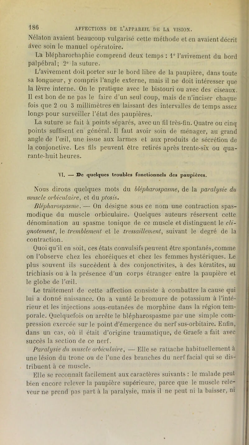 Nélaton avaient beaucoup vulgarisé celte méthode et en avaient décrit tlvec soin le manuel opératoire. La blépharorhaphie comprend deux temps : 1“ l’avivement du bord palpébral; 2“ la suture. L'avivement doit porter sur le bord libre de la paupière, dans toute sa longueur, y compris l’angle externe, mais il ne doit intéresser que la lèvre interne. On le pratique avec le bistouri ou avec des ciseaux. Il est bon de ne pas le faire d’un seul coup, mais de n’inciser chaque fois que 2 ou 3 millimètres en laissant des intervalles de temps assez longs pour surveiller l’état des paupières. La suture se fait à points séparés, avec un fil très-fin. Quatre ou cinq points suffisent en général. Il faut avoir soin de ménager, au grand angle de l’œil, une issue aux larmes et aux produits de sécrétion de la conjonctive. Les fils peuvent être retirés après trente-six ou qua- rante-huit heures. VI. — X>e quelques troubles fonctionnels des paupières. Nous dirons quelques mots du blépharospasme, de la paralysie du muscle orbiculaive 1 et du ptosis. Blépharospasme. — On désigne sous ce nom une contraction spas- modique du muscle orbiculaire. Quelques auteurs réservent cette dénomination au spasme tonique de ce muscle et distinguent le cli- gnotement, le tremblement et le tressaillement, suivant le degré de la contraction. Quoi qu’il en soit, ces états convulsifs peuvent être spontanés,comme on l’observe chez les choréiques et chez les femmes hystériques. Le plus souvent ils succèdent à des conjonctivites, à des kératites, au trichiasis ou à la présence d’un corps étranger entre la paupière et le globe de l'œil. Le traitement de cette affection consiste à combattre la cause qui lui a donné naissance. On a vanté le bromure de potassium à l’inté- rieur et les injections sous-cutanées de morphine dans la région tem- porale. Quelquefois on arrête le blépharospasme par une simple com- pression exercée sur le point d’émergence du nerf sus-orbitaire. Enfln, dans un cas, où il était d’origine traumatique, de Graefe a fait avec succès la section de ce nerf. Paralysie du muscle orbiculaire, — Elle se ratiache habituellement à une lésion du tronc ou de l’une des branches du nerf facial qui se dis- Irihuent à ce muscle. Elle se reconnaît facilement aux caractères suivants : le malade peut bien encore relever la paupière supérieure, parce que le muscle rele- veur ne prend pas part à la paralysie, mais il ne peut ni la baisser, ni