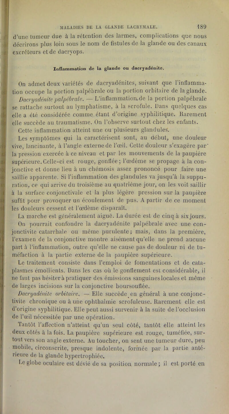 d’une tumeur due à la rétention des larmes, complications que nous . décrirons plus loin sous le nom de fistules de la glande ou des canaux / excréteurs et de dacryops. IndammatioD de la glande ou dacryadénite. On admet deux variétés de dacryadénites, suivant que l’inflamma- n lion occupe la portion palpébrale ou la portion orbitaire de la glande. Dacryadénite palpébrale. — L’inflammatioiLde la portion palpébrale se rattache surtout au lymphatisme, <à la scrofule. Dans quelques cas l« elle a été considérée comme étant d’origine syphilitique. Rarement (î elle succède au traumatisme. On l’observe surtout chez les enfants, i Cette inllammation atteint une ou plusieurs glandules. Les symptômes qui la caractérisent sont, au début, une douleur h vive, lancinante, à l’angle externe de l’œil. Cette douleur s’exagère par' ^ la pression exercée à ce niveau et par les mouvements de la paupière ui supérieure.Celle-ci est rouge, gonflée; l’œdème se propage à la con- ■oji jonctive et donne lieu à un chémosis assez prononcé pour faire une ei saillie apparente. Si l’inflammation des glandules va jusqu’à la suppu- M ration, ce qui arrive du troisième au quatrième jour, on les voit saillir ^ à la surface conjonctivale et la plus légère pression sur la paupière 4 suffit pour provoquer un écoulement de pus. A partir de ce moment 0 les douleurs cessent et l’œdème disparaît. La marche est généralement aiguë. La durée est de cinq à six jours. On pourrait confondre la dacryadénite palpébrale avec une con- 0 jonctivite catarrhale ou même purulente; mais, dans la première, •' l’examen de la conjonctive montre aisément qu’elle ne prend aucune :< part à l’inflammation, outre qu’elle ne cause pas de douleur ni de tu- 1- méfaction à la partie externe de la paupière supérieure. Le traitement consiste dans l’emploi de fomentations et de cata- « plasmes émollients. Dans les cas où le gonflement est considérable, il f ne faut pas hésiter à pratiquer des émissions sanguines locales et même 1 i de larges incisions sur la conjonctive boursouflée. Dacryadénite orbitaire. — Elle succède en général à une conjonc- tivite chronique ou à une ophlhalmie scrofuleuse. Rarement elle est d’origine syphilitique. Elle peut aussi survenir à la suite de l’occlusion > de l’œil nécessitée par une opération. Tantôt l’afl'ection n’atteint qu’un seul côté, tantôt elle atteint les deux côtés à la fois. La paupière supérieure est rouge, tuméfiée, sur- tout vers son angle externe. Au toucher, on sent une tumeur dure, peu ' mobile, circonscrite, presque indolente, formée par la partie anté- rieure de la glande hypertrophiée. Le globe oculaire est dévié de sa position normale; il est porté en
