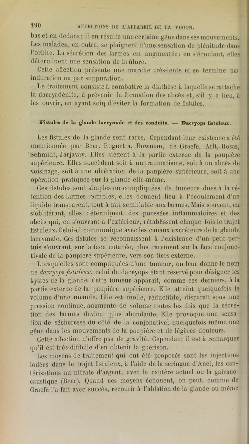 bas et en dedans; il en résulte une certaine gêne dans ses mouvements. Les malades, en outre, se plaignent d’une sensation de plénitude dans l’orbite. La sécrétion des larmes est augmentée; en s’écoulant, elles déterminent une sensation de brûlure. Cette affection présente une marche très-lente et se termine par induration ou par suppuration. Le traitement consiste à combattre la diathèse à laquelle se rattache la dacryadénite, à prévenir la formation des abcès et, s’il y a lieu, à les ouvrir, en ayant soiq d’éviter la formation de fistules. Fistules de la glande lacrymale et des conduits. — Dacryops Gstuleux. Les fistules de la glande sont rares. Cependant leur existence a été mentionnée par Beer, Rognetta, Bowman, de Graefe, Arlt,.Rosas, ‘Schmidt, Jarjavay. Elles siègent à la partie externe de la paupière supérieure. Elles succèdent soit à un traumatisme, soit à un abcès de voisinage, soit à une ulcération de la paupière supérieure, soit à une opération pratiquée sur la glande elle-même. Ces fistules sont simples ou compliquées de tumeurs dues à la ré- tention des larmes. Simples, elles donnent lieu à l’écoulement d’un liquide transparent, tout à fait semblable aux larmes. Mais souvent, en s’oblitérant, elles déterminent des poussées inflammatoires et des abcès qui, en s’ouvrant à l’extérieur, rétablissent chaque fois le trajet flstuleux. Celui-ci communique avec les canaux excréteurs de la glande lacrymale. Ces fistules se reconnaissent à l’existence d’un petit per- tuis s’ouvrant, sur la face cutanée, plus rarement sur la face conjonc- tivale de la paupière supérieure, vers son tiers externe. Lorsqu’elles sont compliquées d’une tumeur, on leur donne le nom de daci'i/ops fistuleux, celui de dacryops étant réservé pour désigner les kystes de la glande. Cette tumeur apparaît, comme ces derniers, à la partie externe de la paupière supérieure. Elle atteint quelquefois le volume d’une amande. Elle est molle, réductible, disparaît sous une pression continue, augmente de volume toutes les fois que la sécré- tion des larmes devient pjus abondante. Elle provoque une sensa- tion de sécheresse du côté de la conjonctive’, quelquefois môme une gêne dans les mouvements de la paupière et de légères douleurs. Cette affection n’ofl're pas de gravité. Cependant il est à remarquer qu’il est très-difficile d’en obtenir la guérison. Les moyens de traitement qui ont été proposés sont les injections iodées dans le trajet flstuleux, à l’aide de la seringue d’Anel, les cau- térisations au nitrate d’argent, avec le cautère actuel ou la galvano- caustique (Beer). Quand ces moyens échouent, on peut, comme de Graefe l’a fait avec succès, recourir ii l’ablation de la glande ou môme