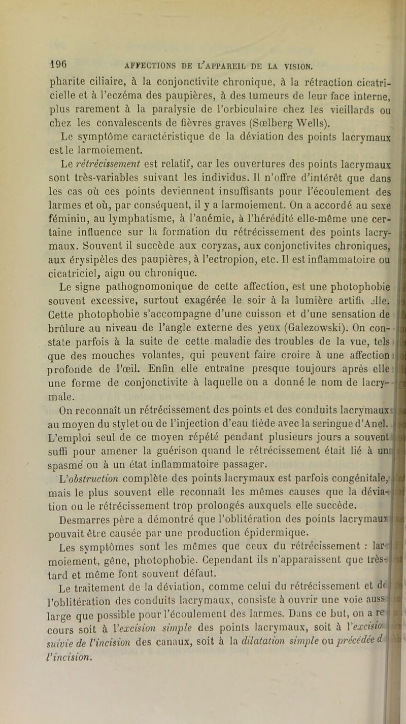 pliarite ciliaire, à la conjonctiviLe chronique, à la rétraction cicatri- cielle et à l’eczéma des paupières, à des tumeurs de leur face interne, plus rarement à la paralysie de l’orbiculaire chez les vieillards ou chez les convalescents de fièvres graves (Sœlberg Wells). Le symptôme caractéristique de la déviation des points lacrymaux est le larmoiement. Le rétrécissement est relatif, car les ouvertures des points lacrymaux sont très-variables suivant les individus. 11 n’offre d’intérêt que dans les cas où ces points deviennent insuffisants pour l’écoulement des larmes et où, par conséquent, il y a larmoiement. On a accordé au sexe féminin, au lymphatisme, à l’anémie, à l’hérédité elle-même une cer- taine influence sur la formation du rétrécissement des points lacry- maux. Souvent il succède aux coryzas, aux conjonctivites chroniques, aux érysipèles des paupières, à l’ectropion, etc. Il est inflammatoire ou cicatriciel, aigu ou chronique. Le signe pathognomonique de cette affection, est une photophobie souvent excessive, surtout exagérée te soir à la lumière artifu jlle. Cette photophobie s’accompagne d’une cuisson et d’une sensation de brûlure au niveau de l’angle externe des yeux (Galezowski), On con- state parfois à la suite de cette maladie des troubles de la vue, tels que des mouches volantes, qui peuvent faire croire à une affection profonde de l’œil. Enfin elle entraîne presque toujours après elle: une forme de conjonctivite à laquelle on a donné le nom de lacry- male. On reconnaît un rétrécissement des points et des conduits lacrymaux au moyen du stylet ou de l’injection d’eau tiède avee la seringue d’Anel L’emploi seul de ce moyen répété pendant plusieurs jours a souvent suffi pour amener la guérison quand le rétrécissement était lié à un; spasme ou à un état inflammatoire passager. Vobstruction complète des points lacrymaux est parfois congénitale,' mais le plus souvent elle reconnaît les mêmes causes que la dévia- tion ou le rétrécissement trop prolongés auxquels elle succède. Desmarres père a démontré que l’oblitération des points lacrymaus pouvait être causée par une production épidermique. Les symptômes sont les mêmes que ceux du rétrécissement : lar-: moiement, gêne, photophobie. Cependant ils n’apparaissent que très? tard et môme font souvent défaut. Le traitement de la déviation, comme celui du rétrécissement et d( l’oblitération des conduits lacrymaux, consiste à ouvrir une voie auss-< large que possible pour l’écoulement des larmes. Dans ce but, on a re cours soit à Vexcision simple des points lacrymaux, soit à Vexcisio^ suivie de Vincision des canaux, soit à la dilatation simple ou précédée d l’incision.