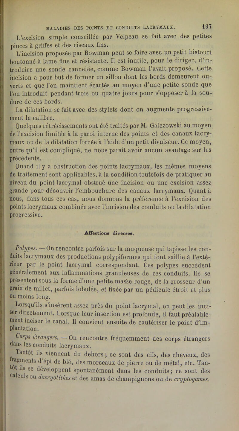 L’excision simple conseillée par Velpeau se fait avec des petites pinces à griffes et des ciseaux fins. L’incision proposée par Bowman peut se faire avec un petit bistouri boutonné à lame fine et résistante. Il est inutile, pour le diriger, d’in- troduire une sonde cannelée, comme Bowman l’avait proposé. Cette incision a pour but de former un sillon dont les bords demeurent ou- verts et que l’on maintient écartés au moyen d’une petite sonde que l’on introduit pendant trois ou quatre jours pour s’opposer à la sou- dure de ces bords. La dilatation se fait avec des stylets dont on augmente progressive- ment le calibre. Quelques rétrécissements ont été traités par M. Galezowski au moyen de l’excision limitée à la paroi interne des points et des canaux lacry- maux ou de la dilatation forcée à l’aide d’un petit divulseur. Ce moyen, outre qu’il est compliqué, ne nous paraît avoir aucun avantage sur les précédents. Quand il y a obstruction des points lacrymaux, les mêmes moyens de traitement sont applicables, à la condition toutefois de pratiquer au niveau du point lacrymal obstrué une incision ou une excision assez grande pour découvrir l’embouchure des canaux lacrymaux. Quant à nous, dans tous ces cas, nous donnons la préférence à l’excision des points lacrymaux combinée avec l’incision des conduits ou la dilatation progressive. Affections diverses. Polypes. — On rencontre parfois sur la muqueuse qui tapisse les con- duits lacrymaux des productions polypiformes qui font saillie à l’exté- rieur par le point lacrymal correspondant. Ces polypes succèdent • généralement aux inflammations granuleuses de ces conduits. Ils se ; présentent sous la forme d’une petite masse rouge, de la grosseur d’un ■ grain de millet, parfois lobulée, et fixée par un pédicule étroit et plus ou moins long. Lorsqu’ils s’insèrent assez près du point lacrymal, on peut les inci- ser directement. Lorsque leur insertion est profonde, il faut préalable- ment inciser le canal. Il convient ensuite de cautériser le point d’im- plantation. Corps étrangers.—On rencontre fréquemment des corps étrangers dans les conduits lacrymaux. Tantôt ils viennent du dehors; ce sont des cils, des cheveux, des ragments d épi de blé, des morceaux de pierre ou de métal, etc. Tan- t ils se développent spontanément dans les conduits; ce sont des ca culs ou dacryolithes et des amas de champignons ou de ci'yptogames.