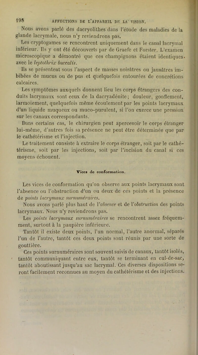 Nous avons parlé des dacryolilhes dans l’élude des maladies de la glande lacrymale, nous n’y reviendrons pas. Les cryptogames se rencontrent uniquement dans le canal lacrymal inférieur. Ils y ont été découverts par de Graefc et Forster. L’examen microscopique a démontré que ces champignons étaient identiques* avec le leptolhrix buccalis. Ils se présentent sous l’aspect de masses noirâtres ou jaunâtres im- bibées de mucus ou de pus et quelquefois entourées de concrétions calcaires. Les symptômes auxquels donnent lieu les corps étrangers des con- duits lacrymaux sont ceux de la dacryadénile; douleur, gonflement, larmoiement, quelquefois même écoulement par les points lacrymaux d’un liquide muqueux ou muco-purulent, si l’on exerce une pression sur les canaux correspondants. Dans certains cas, le chirurgien peut apercevoir le corps étranger lui-même, d’autres fois sa présence ne peut être déterminée que par le cathétérisme et l’injection. Le traitement consiste à extraire le corps étranger, soit par le cathé- térisme,. soit par les injections, soit par l’incision du canal si ces moyens échouent. Vices de conformation. Les vices de conformation qu’on observe aux points lacrymaux sont l’absence ou l’obstruction d’un eu deux de ces points et la présence de points lacrymaux surnuméraires. Nous avons parlé plus haut de Vabsence et de Vobstruction des points lacrymaux. Nous n’y reviendrons pas. Les points lacrymaux surnuméraires se rencontrent assez fréquem- ment, surtout à la paupière inférieure. Tantôt il existe deux points, l’un normal, l’autre anormal, séparés l’un de l’autre, tantôt ces deux points sont réunis par une sorte de gouttière. Ges points surnuméraires sont souvent suivis de canaux, tantôt isolés, ' tantôt communiquant entre eux, tantôt se terminant en cul-de-sac, tantôt aboutissant jusqu’au sac lacrymal. Ges diverses dispositions se- ront facilement reconnues au moyen du cathétérisme et des injections.