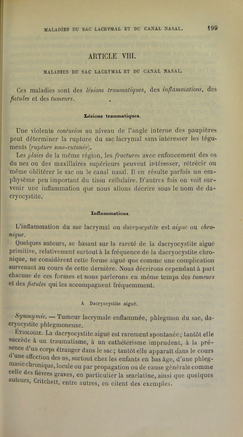 I ! ARTICLE VIII. I MALADIES DU SAC LACRYMAL ET DU CANAL NASAL, Ces maladies sont des lésions traumatiques, des xnflammations, des fistules et des tumeurs. Xiésions traumatiques. Une violente contusion au niveau de l’angle interne des paupières peut déterminer la rupture du sac lacrymal sans intéresser les tégu- ments [l'uptw'e sous-cutanée). Les plaies de la même région, les fractures avec enfoncement des os du nez ou des maxillaires supérieurs peuvent intéresser, rétrécir ou même oblitérer le sac ou le canal nasal. Il en résulte parfois un em- physème peu important du tissu cellulaire. D’autres fois on voit sur- venir une inflammation que nous allons décrire sous le nom de da- cryocystite. Inflammations. L’inflammation du sac lacrymal ou dacryocystite est aiguë ou chro- nique. Quelques auteurs, se basant sur la rareté de la dacryocystite aiguë primitive, relativement surtout à la fréquence de la dacryocystite chro- nique, ne considèrent celte forme aiguë que comme une complication survenant au cours de cette dernière. Nous décrirons cependant à part chacune de ces formes et nous parlerons en même temps des tumeurs et des fistules qui les accompagnent fréquemment. A Dacryocystite aiguë. Synonymie. — Tumeur lacrymale enflammée, phlegmon du sac, da- cryocystite phlegmoneuse. Etiologie. La dacryocystite aiguë est rarement spontanée; tantôt elle succède à un traumatisme, à un cathétérisme imprudent, à la pré- sence d un corps étranger dans le sac; tantôt elle apparaît dans le cours ( une affection des os, surtout chez les enfants en bas âge, d’une phleg- masic chronique, locale ou par propagation ou de cause générale comme ce e des fièvres graves, en particulier la scarlatine, ainsi que quelques au curs, Crilchett, entre autres, eu citent des exemples.