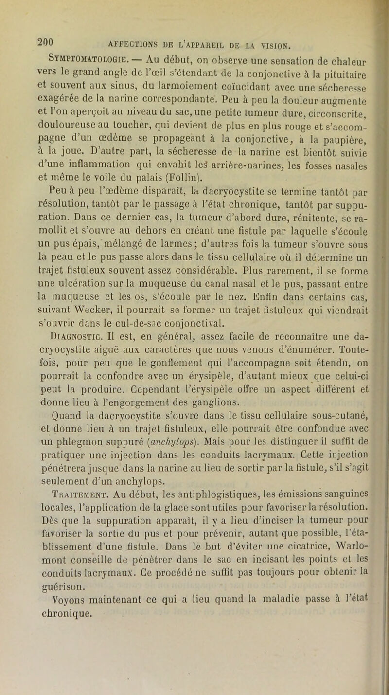 Symptomatologie.— Au début, on observe une sensation de chaleur S vers le grand angle de l’œil s’étendant de la conjonctive à la pituitaire et souvent aux sinus, du larmoiement coïncidant avec une sécheresse I exagérée de la narine correspondante. Peu à peu la douleur augmente ,1 et l’on aperçoit au niveau du sac, une petite tumeur dure, circonscrite, '# douloureuse au toucher, qui devient de plus en plus rouge et s’accom- w pagne d’un œdème se propageant à la conjonctive, à la paupière, m à la joue. D’autre part, la sécheresse de la narine est bientôt suivie S d’une inflammation qui envahit leÊ arrière-narines, les fosses nasales ■ et même le voile du palais (Follin). Peu à peu l’œdème disparaît, la dacryocystite se termine tantôt par résolution, tantôt par le passage à l’état chronique, tantôt par suppu- ration. Dans ce dernier cas, la tumeur d’abord dure, rénitente, se ra- mollit et s’ouvre au dehors en créant une fistule par laquelle s’écoule un pus épais, mélangé de larmes; d’autres fois la tumeur s’ouvre sous la peau et le pus passe alors dans le tissu cellulaire où il détermine un trajet fistuleux souvent assez considérable. Plus rarement, il se forme ! une ulcération sur ta muqueuse du canal nasal et le pus, passant entre ' P] la muqueuse et les os, s’écoule par le nez. Enfin dans certains cas, It ! suivant Wecker, il pourrait se former un trajet fistuleux qui viendrait ' s’ouvrir dans le cul-de-sac conjonctival. i Diagnostic. Il est, en général, assez facile de reconnaître une da- | cryocystite aiguë aux caractères que nous venons d’énumérer. Toute- ? fois, pour peu que le gonQement qui l’accompagne soit étendu, on | pourrait la confondre avec un érysipèle, d’autant mieux que celui-ci ' peut la produire. Cependant l’érysipèle offre un aspect différent et donne lieu à l’engorgement des ganglions. Quand la dacryocystite s’ouvre dans le tissu cellulaire sous-cutané, et donne lieu à un trajet fistuleux, elle pourrait être confondue avec un phlegmon suppuré [anchylops). Mais pour les distinguer il suffit de pratiquer une injection dans les conduits lacrymaux. Cette injection pénétrera jusque dans la narine au lieu de sortir par la fistule, s’il s’agit seulement d’un anchylops. Tuaitement. Au début, les antiphlogistiques, les émissions sanguines locales, l’application de la glace sont utiles pour favoriser la résolution. Dès que la suppuration apparaît, il y a lieu d’inciser la tumeur pour favoriser la sortie du pus et pour prévenir, autant que possible, l’éta- blissement d’une fistule. Dans le but d’éviter une cicatrice, Warlo- mont conseille de pénétrer dans le sac en incisant les points et les conduits lacrymaux. Ce procédé ne suffit pas toujours pour obtenir la guérison. , Voyons maintenant ce qui a lieu quand la maladie passe à l’état chronique.