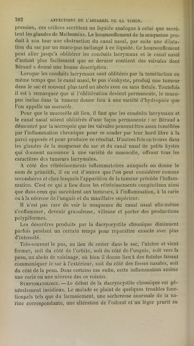 pression, ces orifices secrétent un liquide analogue à celui que secré- tent les glandes de Meibomius. Le boursouflement de la muqueuse pro- duit à son tour une obstruction du canal nasal, par suite une dilata- tion du sac par un muco-pus mélangé à ce liquide. Ce boursouflement peut aller jusqu’à oblitérer les conduits lacrymaux et le canal nasal d’autant plus facilement que ce dernier contient des valvules dont Béraud a donné une bonne description. Lorsque les conduits lacrymaux sont oblitérés par la tuméfaction en môme temps que le canal nasal, le pus s’enkyste, produU une tumeur dans le sac et souvent plus tard un abcès avec ou sans fistule. Toutefois il est à remarquer que si l’oblitération devient permanente, le muco- pus inclus dans la tumeur donne lieu à une variété d’hydropisie que l’on appelle un mucocèle. Pour que le mucocèle ait lieu, il faut que les conduits lacrymaux et le canal nasal soient oblitérés d’une façon permanente : or Béraud a démontré par la nécropsie que les valvules peuvent être assez tuméfiées par l’inflammation chronique pour se souder par leur bord libre à la paroi opposée et pour produire ce résultat. D’autres fois on trouve dans les glandes de la muqueuse du sac et du canal nasal de petits kystes qui donnent naissance à une variété de mucocèle, offrant tous les caractères des tumeurs lacrymales. A côté des rétrécissements inflammatoires auxquels on donne le nom de primitifs, il en est d’autres que l’on peut considérer comme secondaires et chez lesquels l’apparition de la tumeur précède l’inflam- mation. C’est ce qui a lieu dans les rétrécissements congénitaux ainsi que dans ceux qui succèdent aux tumeurs, à l’inflammation, à la carie ou à la nécrose de l’unguis et du maxillaire supérieur. Il n’est pas rare de voir la muqueuse du canal nasal elle-même s’enflammer, devenir granuleuse, villeuse et porter des productions polypiformes. Les désordres produits par la dacryocystite chronique diminuent parfois pendant un certain temps pour reparaître ensuite avec plus d’intensité. Très-souvent le pus, au lieu de rester dans le sac, l’ulcère et vient former, soit du côté de l’orbite, soit du côté de l’unguis, soit vers la peau, un abcès de voisinage, oü bien il donne lieu à des fistules faisant communiquer le sac à l’extérieur, soit du côté des fosses nasales, soit du côté de la peau. Dans certains cas enfin, cette inflammation amène une carie ou une nécrose des os voisins. Symptomatologie. — Le début de la dacryocystite chronique est gé- néralement insidieux. Le malade se plaint de quelques troubles fonc- tionpels tels que du larmoiement, une sécheresse anormale de la na- rine correspondante, une altération de l’odorat et un léger prurit au