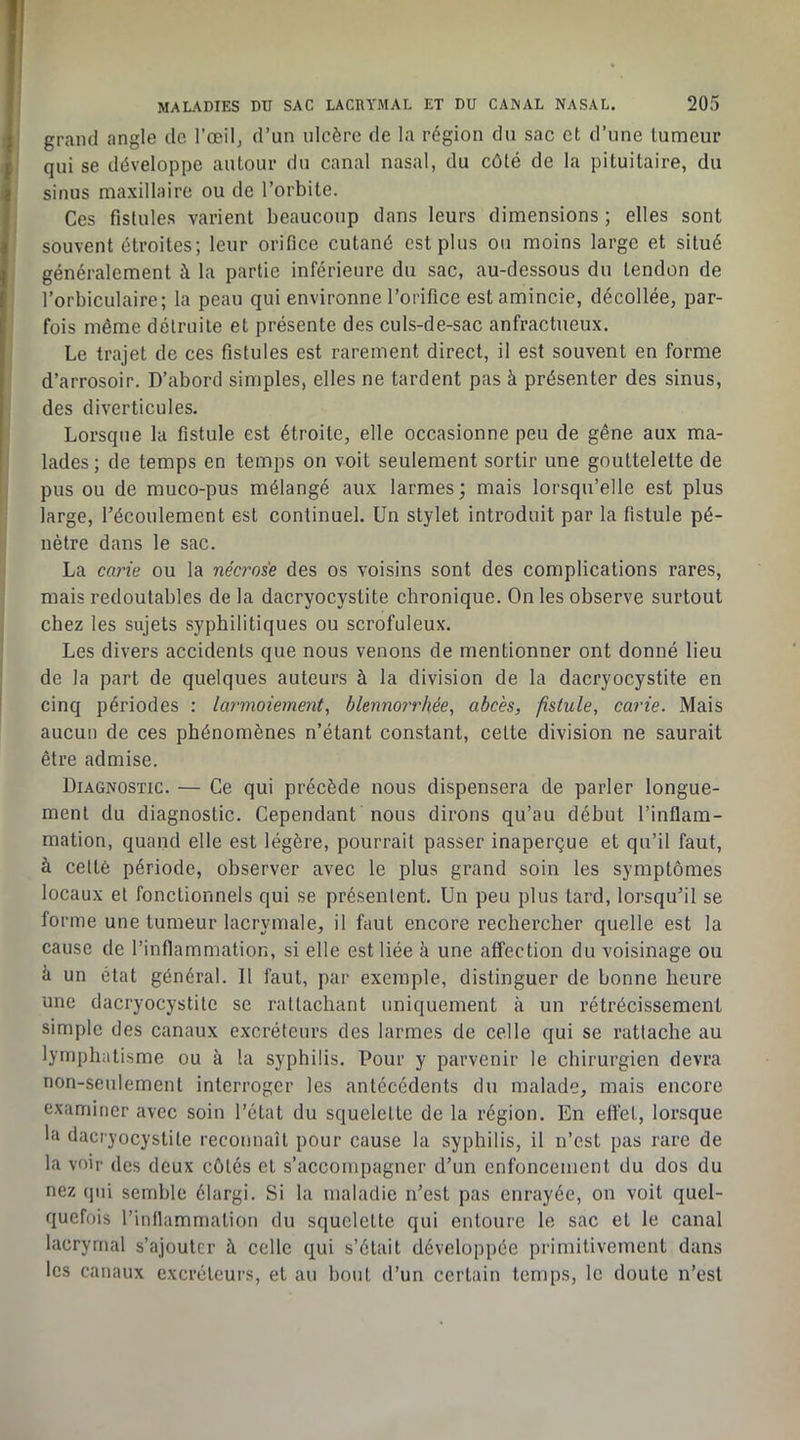 grand angle de l’œilj d’un ulcère de la région du sac et d’une tumeur qui se développe autour du canal nasal, du côté de la pituitaire, du sinus maxillaire ou de l’orbite. Ces fistules varient beaucoup dans leurs dimensions ; elles sont souvent étroites; leur orifice cutané est plus ou moins large et situé généralement à la partie inférieure du sac, au-dessous du tendon de l’orbiculaire; la peau qui environne l’orifice est amincie, décollée, par- fois même détruite et présente des culs-de-sac anfractueux. Le trajet de ces fistules est rarement direct, il est souvent en forme d’arrosoir. D’abord simples, elles ne tardent pas à présenter des sinus, des diverticules. Lorsque la fistule est étroite, elle occasionne peu de gêne aux ma- lades ; de temps en temps on voit seulement sortir une gouttelette de pus ou de muco-pus mélangé aux larmes; mais lorsqu’elle est plus large, Técoulement est continuel. Un stylet introduit par la fistule pé- nètre dans le sac. La carie ou la nécrose des os voisins sont des complications rares, mais redoutables de la dacryocystite chronique. On les observe surtout chez les sujets syphilitiques ou scrofuleux. Les divers accidents que nous venons de mentionner ont donné lieu de la part de quelques auteurs à la division de la dacryocystite en cinq périodes : larmoiement, blennorrhée, abcès, fistule, carie. Mais aucun de ces phénomènes n’étant constant, celte division ne saurait être admise. Diagnostic. — Ce qui précède nous dispensera de parler longue- ment du diagnostic. Cependant nous dirons qu’au début l’inflam- mation, quand elle est légère, pourrait passer inaperçue et qu’il faut, à celté période, observer avec le plus grand soin les symptômes locaux et fonctionnels qui se présentent. Un peu plus tard, lorsqu’il se forme une tumeur lacrymale, il faut encore rechercher quelle est la cause de l’inflammation, si elle est liée à une affection du voisinage ou à un état général. Il faut, par exemple, distinguer de bonne heure une dacryocystite se rattachant uniquement à un rétrécissement simple des canaux excréteurs des larmes de celle qui se rattache au lymphatisme ou à la syphilis. Pour y parvenir le chirurgien devra non-seulement interroger les antécédents du malade, mais encore examiner avec soin l’état du squelette de la région. En eflét, lorsque la dacryocystite reconnaît pour cause la syphilis, il n’est pas rare de la voir des deux côtés cl s’accompagner d’un enfoncement du dos du nez qui semble élargi. Si la maladie n’est pas enrayée, on voit quel- quefois rinllammation du squelette qui entoure le sac et le canal lacrymal s’ajouter à celle qui s’était développée primitivement dans les canaux excréteurs, et au bout d’un certain temps, le doute n’est