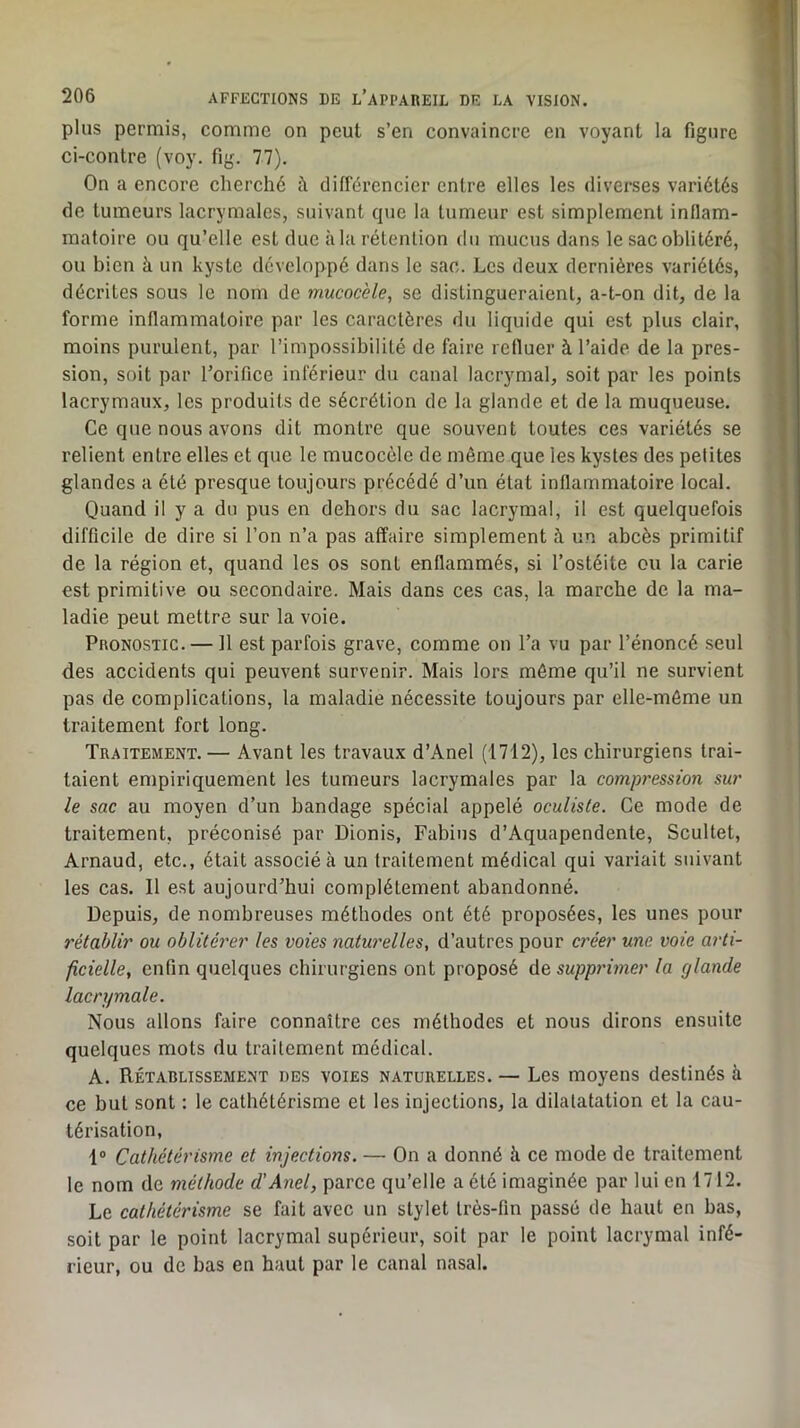 plus permis, comme on peut s’en convaincre en voyant la figure ci-contre (voy. fig. 77). On a encore cherché à différencier entre elles les diverses variétés de tumeurs lacrymales, suivant que la tumeur est simplement inflam- matoire ou qu’elle est due à la rétention du mucus dans le sac oblitéré, ou bien à un kyste développé dans le sac. Les deux dernières variétés, décrites sous le nom de mucocèle, se distingueraient, a-t-on dit, de la forme inflammatoire par les caractères du liquide qui est plus clair, moins purulent, par l’impossibilité de faire refluer à l’aide de la pres- sion, soit par l’orifice inférieur du canal lacrymal, soit par les points lacrymaux, les produits de sécrétion de la glande et de la muqueuse. Ce que nous avons dit montre que souvent toutes ces variétés se relient entre elles et que le mucocôlc de même que les kystes des petites glandes a été presque toujours précédé d’un état inflammatoire local. Quand il y a du pus en dehors du sac lacrymal, il est quelquefois difficile de dire si l’on n’a pas affaire simplement à un abcès primitif de la région et, quand les os sont enflammés, si l’ostéite ou la carie est primitive ou secondaire. Mais dans ces cas, la marche de la ma- ladie peut mettre sur la voie. Pronostic. — Il est parfois grave, comme on l’a vu par l’énoncé seul des accidents qui peuvent survenir. Mais lors même qu’il ne survient pas de complications, la maladie nécessite toujours par elle-même un traitement fort long. Traitement.— Avant les travaux d’Anel (1712), les chirurgiens trai- taient empiriquement les tumeurs lacrymales par la compression sur le sac au moyen d’un bandage spécial appelé oculiste. Ce mode de traitement, préconisé par Dionis, Fabius d’Aquapendente, Scultet, Arnaud, etc., était associé à un traitement médical qui variait suivant les cas. Il est aujourd’hui complètement abandonné. Depuis, de nombreuses méthodes ont été proposées, les unes pour rétablir ou oblitérer les voies naturelles, d’autres pour a'éer une voie arti- ficielle, enfin quelques chirurgiens ont proposé Aq supprimer la glande lacrymale. Nous allons faire connaître ces méthodes et nous dirons ensuite quelques mots du traitement médical. A. Rétablissement des voies naturelles. — Les moyens destinés à ce but sont : le cathétérisme et les injections, la dilatatation et la cau- térisation, 1® Cathétérisme et injections. — On a donné à ce mode de traitement le nom de méthode d’Anel, parce qu’elle a été imaginée par lui en 1712. Le cathétérisme se fait avec un stylet très-fin passé de haut en bas, soit par le point lacrymal supérieur, soit par le point lacrymal infé- rieur, ou de bas en haut par le canal nasal.