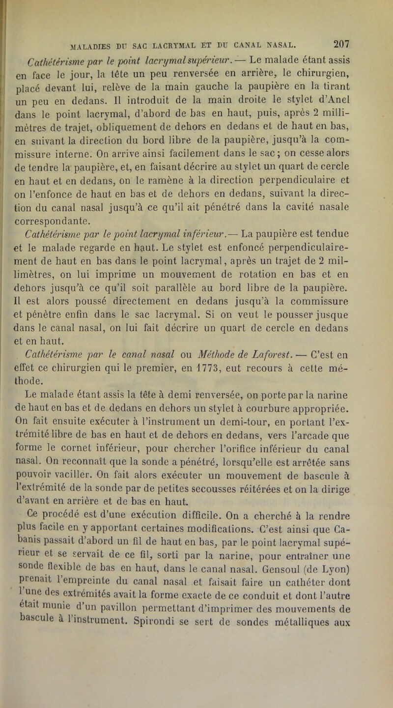 Cathétérisme par le point lacrijmalsupérieur.— Le malade étant assis en face le jour, la tête un peu renversée en arrière, le ehirurgien, placé devant lui, relève de la main gauche la paupière en la tirant un peu en dedans. Il introduit de la main droite le stylet d’Anel dans le point lacrymal, d’abord de bas en haut, puis, après 2 milli- mètres de trajet, obliquement de dehors en dedans et de haut en bas, i en suivant la direction du bord libre de la paupière, jusqu’à la com- I missure interne. On arrive ainsi facilement dans le sac; on cesse alors I de tendre la paupière, et, en faisant décrire au stylet un quart de cercle en haut et en dedans, on le ramène à la direction perpendiculaire et on l’enfonce de haut en bas et de dehors en dedans, suivant la direc- tion du canal nasal jusqu’à ce qu’il ait pénétré dans la cavité nasale correspondante. Cathétérisme par le point lacrymal inférieur.— La paupière est tendue et le malade regarde en hRut. Le stylet est enfoncé perpendiculaire- ment de haut en bas dans le point lacrymal, après un trajet de 2 mil- limètres, on lui imprime un mouvement de rotation en bas et en dehors jusqu’à ce qu’il soit parallèle au bord libre de la paupière. Il est alors poussé directement en dedans jusqu’à la commissure et pénètre enfin dans le sac lacrymal. Si on veut le pousser jusque dans le canal nasal, on lui fait décrire un quart de cercle en dedans et en haut. Cathétérisme par le canal nasal ou Méthode de Lafo?^est. — C’est en effet ce chirurgien qui le premier, en 1773, eut recours à cette mé- thode. Le malade étant assis la tête à demi renversée, on porte par la narine de haut en bas et de dedans en dehors un stylet à courbure appropriée. On fait ensuite exécuter à l’instrument un demi-tour, en portant l’ex- trémité libre de bas en haut et de dehors en dedans, vers l’arcade que forme le cornet inférieur, pour chercher l’orifice inférieur du canal nasal. On reconnaît que la sonde a pénétré, lorsqu’elle est arrêtée sans pouvoir vaciller. On fait alors exécuter un mouvement de bascule à l’extrémité de la sonde par de petites secousses réitérées et on la dirige d’avant en arrière et de bas en haut. Ce procédé est d’une exécution difficile. On a cherché à la rendre plus facile en y apportant eertaines modifications. C’est ainsi que Ca- banis passait d’abord un fil de haut en bas, par le point lacrymal supé- rieur et se servait de ce fil, sorti par la narine, pour entraîner une sonde flexible de bas en haut, dans le canal nasal. Gensoul (de Lyon) prenait l’empreinte du canal nasal et faisait faire un cathéter dont 1 une des extrémités avait la forme exacte de ce conduit et dont l’autre était munie d’un pavillon permettant d’imprimer des mouvements de bascule à 1 instrument. Spirondi se sert de sondes métalliques aux