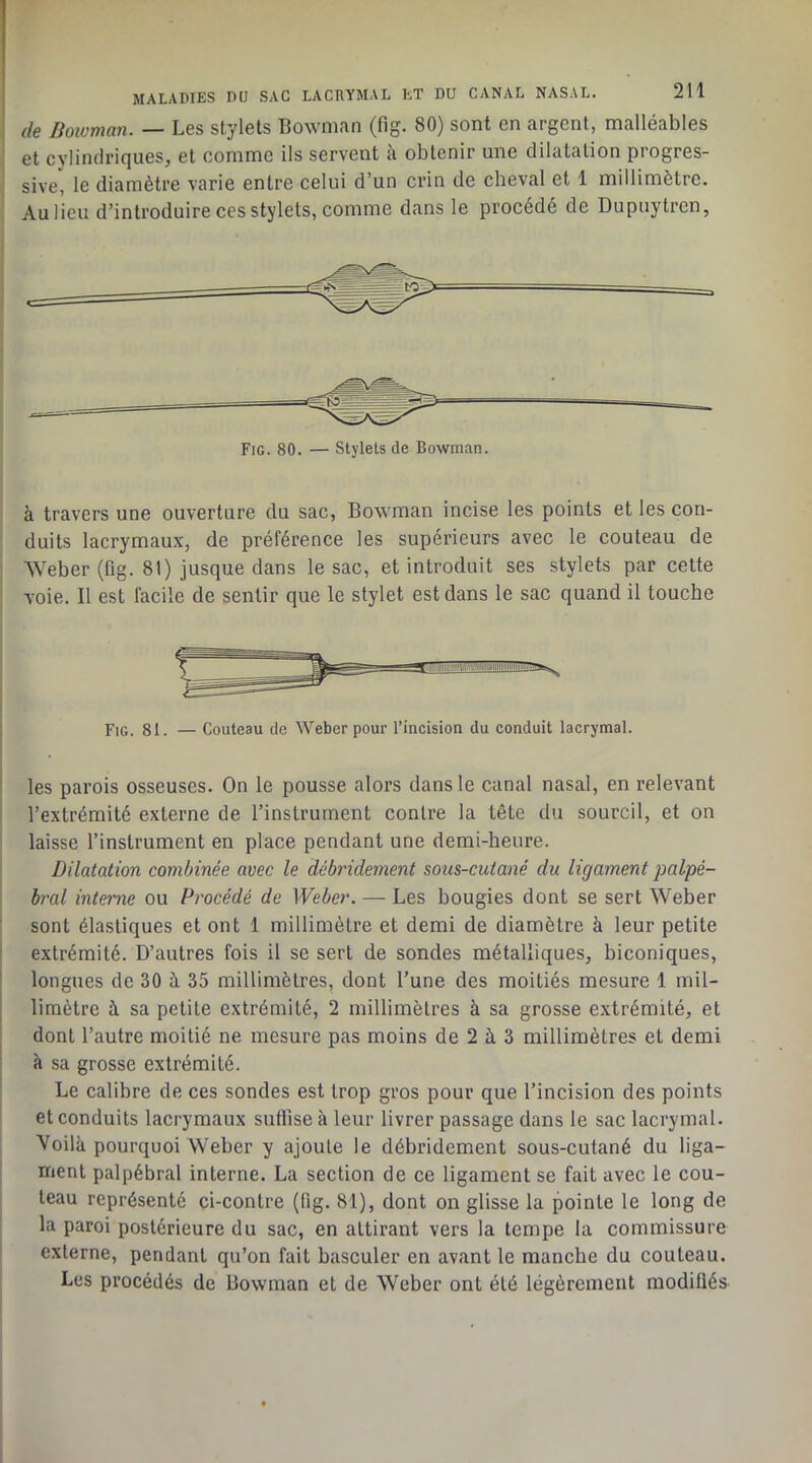 de Bowman. — Les stylets Bownian (fig. 80) sont en argent, malléables et cylindriques, et comme ils servent à obtenir une dilatation progres- sive, le diamètre varie entre celui d’un crin de cheval et 1 millimètre. Au lieu d’introduire ces stylets, comme dans le procédé de Dupuytren, Fig. 80. — Stylets de Bowman. à travers une ouverture du sac, Bow man incise les points et les con- duits lacrymaux, de préférence les supérieurs avec le couteau de Weber (fig. 81) jusque dans le sac, et introduit ses stylets par cette voie. Il est facile de sentir que le stylet est dans le sac quand il touche Fig. 81. — Couteau de Weber pour l’incision du conduit lacrymal. les parois osseuses. On le pousse alors dans le canal nasal, en relevant l’extrémité externe de l’instrument contre la tête du sourcil, et on laisse l’instrument en place pendant une demi-heure. Dilatation combinée avec le débridement sous-cutané du ligament palpé- bral interne ou Procédé de Weber. — Les bougies dont se sert Weber sont élastiques et ont 1 millimètre et demi de diamètre à leur petite extrémité. D’autres fois il se sert de sondes métalliques, biconiques, longues de 30 à 35 millimètres, dont l’une des moitiés mesure 1 mil- limètre à sa petite extrémité, 2 millimètres à sa grosse extrémité, et dont l’autre moitié ne mesure pas moins de 2 à 3 millimètres et demi à sa grosse extrémité. Le calibre de ces sondes est trop gros pour que l’incision des points et conduits lacrymaux suffise à leur livrer passage dans le sac lacrymal. Voilk pourquoi Weber y ajoute le débridement sous-cutané du liga- ment palpébral interne. La section de ce ligament se fait avec le cou- teau représenté ci-contre (lig. 81), dont on glisse la pointe le long de la paroi postérieure du sac, en attirant vers la tempe la commissure externe, pendant qu’on fait basculer en avant le manche du couteau. Les procédés de Bowman et de Weber ont été légèrement modifiés