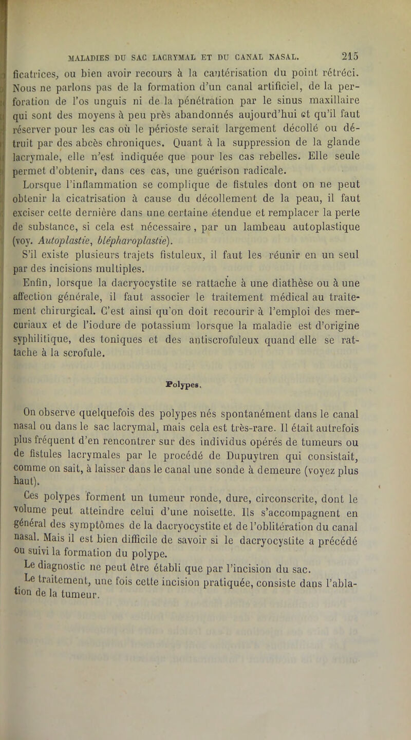 ficati'iceSj ou bien avoir recours à la cautérisation du point rétréci. Nous ne parlons pas de la formation d’un canal artificiel, de la per- foration de l’os unguis ni de la pénétration par le sinus maxillaire qui sont des moyens à peu près abandonnés aujourd’hui et qu’il faut réserver pour les cas où le périoste serait largement décollé ou dé- truit par des abcès chroniques. Quant à la suppression de la glande lacrymale, elle n’est indiquée que pour les cas rebelles. Elle seule permet d’obtenir, dans ces cas, une guérison radicale. Lorsque l’inflammation se complique de fistules dont on ne peut obtenir la cicatrisation à cause du décollement de la peau, il faut exciser cette dernière dans une certaine étendue et remplacer la perle de substance, si cela est nécessaire, par un lambeau autoplastique (voy. Autoplastie, blépharoplastie). S’il existe plusieurs trajets fistuleux, il faut les réunir en un seul par des incisions multiples. Enfin, lorsque la dacryocystite se rattache à une diathèse ou à une aflection générale, il faut associer le traitement médical au traite- ment chirurgical. C’est ainsi qu’on doit recourir à l’emploi des mer- curiaux et de l’iodure de potassium lorsque la maladie est d’origine syphilitique, des toniques et des antiscrofuleux quand elle se rat- tache à la scrofule. Polypes, On observe quelquefois des polypes nés spontanément dans le canal nasal ou dans le sac lacrymal, mais cela est très-rare. 11 était autrefois plus fréquent d’en rencontrer sur des individus opérés de tumeurs ou de fistules lacrymales par le procédé de Dupuytren qui consistait, comme on sait, à laisser dans le canal une sonde à demeure (voyez nlus haut). Ces polypes forment un tumeur ronde, dure, circonscrite, dont le volume peut atteindre celui d’une noisette. Ils s’accompagnent en général des symptômes de la dacryocystite et de l’oblitération du canal nasal. Mais il est bien difficile de savoir si le dacryocystite a précédé ou suivi la formation du polype. Le diagnostic ne peut être établi que par l’incision du sac. Le traitement, une fois celte incision pratiquée, consiste dans l’abla- tion de la tumeur.