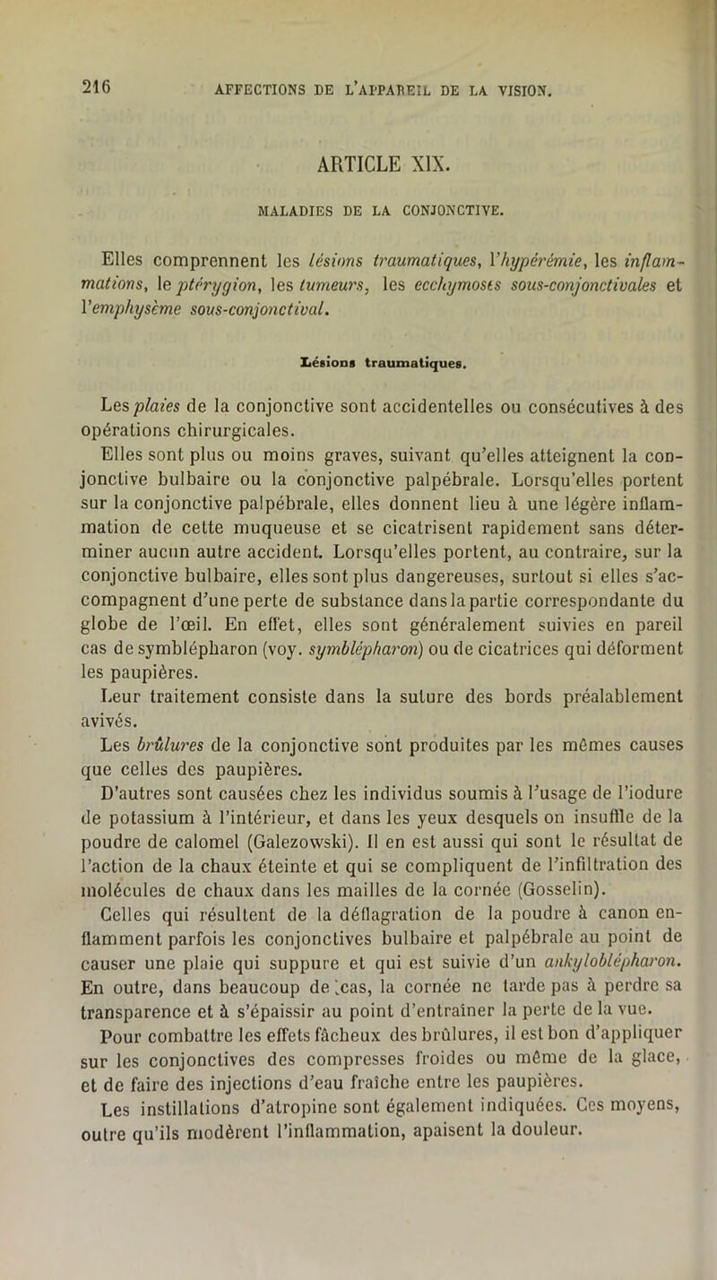 ARTICLE XIX. MALADIES DE LA CONJONCTIVE. Elles comprennent les lésions traumatiques, Vhypérémie, les inflam- mations, \e ptérygion, \es tumeu7's, les ecchymoses sous-conjonctivales et Vemphysème sous-conjonctival. Ziéaions traumatiques. Les plaies de la conjonctive sont accidentelles ou consécutives à des opérations chirurgicales. Elles sont plus ou moins graves, suivant qu’elles atteignent la con- jonctive bulbaire ou la conjonctive palpébrale. Lorsqu’elles portent sur la conjonctive palpébrale, elles donnent lieu à une légère inflam- mation de cette muqueuse et se cicatrisent rapidement sans déter- miner aucun autre accident. Lorsqu’elles portent, au contraire, sur la conjonctive bulbaire, elles sont plus dangereuses, surtout si elles s’ac- compagnent d’une perte de substance dans la partie correspondante du globe de l’œil. En effet, elles sont généralement suivies en pareil cas de symblépbaron (voy, symblépharon) ou de cicatrices qui déforment les paupières. Leur traitement consiste dans la suture des bords préalablement avivés. Les brûlw'es de la conjonctive sont produites par les mêmes causes que celles des paupières. D’autres sont causées chez les individus soumis à l’usage de l’iodure de potassium à l’intérieur, et dans les yeux desquels on insuffle de la poudre de calomel (Galezovvski). II en est aussi qui sont le résultat de l’action de la chaux éteinte et qui se compliquent de l’infiltration des molécules de chaux dans les mailles de la cornée (Gosselin). Celles qui résultent de la déflagration de la poudre à canon en- flamment parfois les conjonctives bulbaire et palpébrale au point de causer une plaie qui suppure et qui est suivie d’un ankyloblépharon. En outre, dans beaucoup de (cas, la cornée ne tarde pas à perdre sa transparence et à s’épaissir au point d’entraîner la perte de la vue. Pour combattre les effets fâcheux des brûlures, il est bon d’appliquer sur les conjonctives des compresses froides ou même de la glace, et de faire des injections d’eau fraîche entre les paupières. Les instillations d’atropine sont également indiquées. Ces moyens, outre qu’ils modèrent l’inflammation, apaisent la douleur.