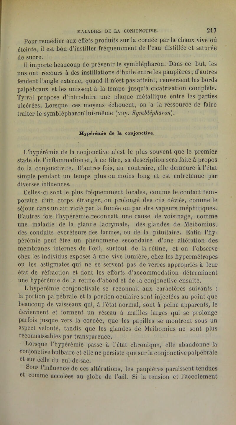 Pour remédier aux effets produits sur la cornée par la chaux vive où éteinte, il est bon d’instiller fréquemment de l’eau distillée et saturée de sucre. 11 importe beaucoup de prévenir le symblépharon. Dans ce but, les uns ont recours à des instillations d’huile entre les paupières; d’autres fendent l’angle externe, quand il n’est pas atteint, renversent les bords palpébraux et les unissent à la tempe jusqu’à cicatrisation complète. Tyrral propose d’introduire une plaque métallique entre les parties ulcérées. Lorsque ces moyens échouent, on a la ressource de faire traiter le symblépharon lui-même (voy. Symblépharon). Hypérémie de la conjonctive. L’hypérémie de la conjonctive n’est le plus souvent que le premier stade de l’inflammation et, à ce titre, sa description sera faite à propos de la conjonctivite. D’autres fois, au contraire, elle demeure à l’état simple pendant un temps plus ou moins long et est entretenue par diverses influences. Celles-ci sont le plus fréquemment locales, comme le contact tem- poraire d’un corps étranger, ou prolongé des cils déviés, comme le séjour dans un air vicié par la fumée ou par des vapeurs méphitiques. D’autres fois l’hypérémie reconnaît une cause de voisinage, comme une maladie de la glande lacrymale, des glandes de Meibomius, des conduits excréteurs des larmes, ou de la pituitaire. Enfin l’hy- pérémie peut être un phénomène secondaire d’une altération des membranes internes de l’œil, surtout de 1a rétine, et on l’observe chez les individus exposés à une vive lumière^ chez les hypermétropes ou les astigmates qui ne se servent pas de verres appropriés à leur état de réfraction et dont les efforts d’accommodation déterminent une hypérémie de la rétine d’abord et de la conjonctive ensuite. L’hypérémie conjonctivale se reconnaît aux caractères suivants : la portion palpébrale et la portion oculaire sont injectées au point que beaucoup de vaisseaux qui, à l’état normal, sont à peine apparents, le deviennent et forment un réseau à mailles larges qui se prolonge parfois jusque vers la cornée, que les papilles se montrent sous un aspect velouté, tandis que les glandes de Meibomius ne sont plus reconnaissables par transparence. Lorsque l’hypérémie passe à l’état chronique, elle abandonne la conjonctive bulbaire et elle ne persiste que sur la conjonctive palpébrale et sur celle du cul-de-sac. Sous l’inllucnce de ces altérations, les paupières paraissent tendues et comme accolées au globe de l’œil. Si la tension et l’accolement