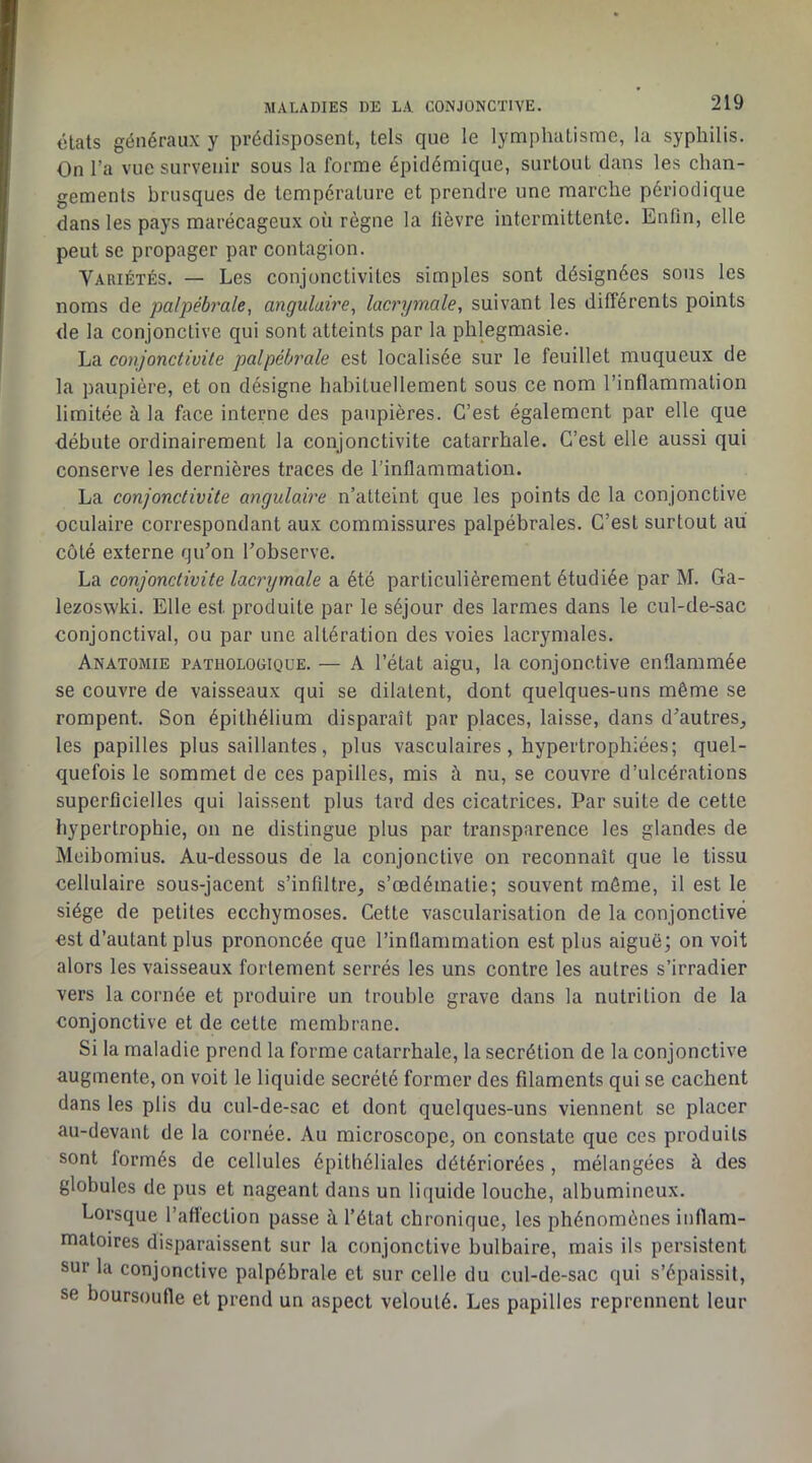 états généraux y prédisposent, tels que le lymphatisme, la syphilis. On l’a vue survenir sous la forme épidémique, surtout dans les chan- gements brusques de température et prendre une marche périodique dans les pays marécageux où règne la lièvre intermittente. Enfin, elle peut se propager par contagion. Variétés. — Les conjonctivites simples sont désignées sous les noms de palpébrale, angulaire^ lacrymale, suivant les différents points de la conjonctive qui sont atteints par la phlegmasie. La conjonctivite palpébrale est localisée sur le feuillet muqueux de la paupière, et on désigne habituellement sous ce nom l’inflammation limitée à la fece interne des paupières. C’est également par elle que débute ordinairement la conjonctivite catarrhale. C’est elle aussi qui conserve les dernières traces de l’inflammation. La conjonctivite angulaire n’atteint que les points de la conjonctive oculaire correspondant aux commissures palpébrales. C’est surtout au côté externe qu’on l’observe. La conjonctivite lacrymale a été particulièrement étudiée par M. Ga- lezoswki. Elle est produite par le séjour des larmes dans le cul-de-sac conjonctival, ou par une altération des voies lacrymales. Anatomie pathologique. — A l’état aigu, la conjonctive enflammée se couvre de vaisseaux qui se dilatent, dont quelques-uns même se rompent. Son épithélium disparaît par places, laisse, dans d’autres^ les papilles plus saillantes, plus vasculaires, hypertrophiées; quel- quefois le sommet de ces papilles, mis à nu, se couvre d’ulcérations superficielles qui laissent plus tard des cicatrices. Par suite de cette hypertrophie, on ne distingue plus par transparence les glandes de Meibomius. Au-dessous de la conjonctive on reconnaît que le tissu cellulaire sous-jacent s’infiltre, s’œdématie; souvent môme, il est le siège de petites ecchymoses. Cette vascularisation de la conjonctive est d’autant plus prononcée que l’inflammation est plus aiguë; on voit alors les vaisseaux fortement serrés les uns contre les autres s’irradier vers la cornée et produire un trouble grave dans la nutrition de la conjonctive et de cette membrane. Si la maladie prend la forme catarrhale, la secrétion de la conjonctive augmente, on voit le liquide secrété former des filaments qui se cachent dans les plis du cul-de-sac et dont quelques-uns viennent se placer au-devant de la cornée. Au microscope, on constate que ces produits sont formés de cellules épithéliales détériorées , mélangées à des globules de pus et nageant dans un liquide louche, albumineux. Lorsque l’aflection passe à l’état chronique, les phénomènes inflam- matoires disparaissent sur la conjonctive bulbaire, mais ils persistent sur la conjonctive palpébrale et sur celle du cul-de-sac qui s’épaissit, se boursoufle et prend un aspect velouté. Les papilles reprennent leur