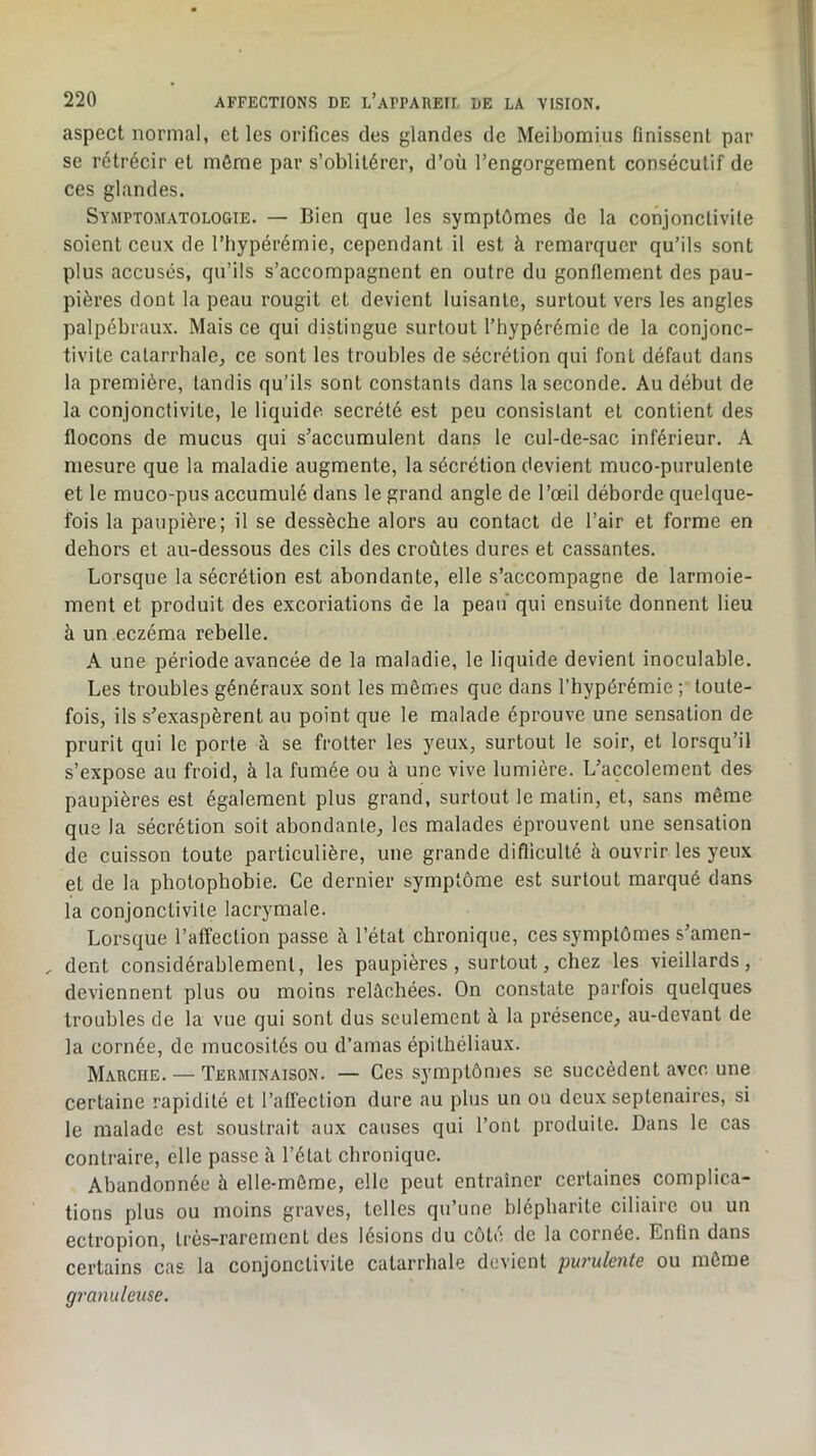 aspect normal, elles orifices des glandes de Meibomius finissent par se rétrécir et môme par s’oblitérer, d’où l’engorgement consécutif de ces glandes. Symptomatologie. — Bien que les symptômes de la conjonctivite soient ceux de l’hypérémie, cependant il est à remarquer qu’ils sont plus accusés, qu’ils s’accompagnent en outre du gonflement des pau- pières dont la peau rougit et devient luisante, surtout vers les angles palpébraux. Mais ce qui distingue surtout l’hypérémie de la conjonc- tivite catarrhale, ce sont les troubles de sécrétion qui font défaut dans la première, tandis qu’ils sont constants dans la seconde. Au début de la conjonctivite, le liquide secrété est peu consistant et contient des flocons de mucus qui s’accumulent dans le cul-de-sac inférieur. A mesure que la maladie augmente, la sécrétion devient muco-purulente et le muco-pus accumulé dans le grand angle de l’œil déborde quelque- fois la paupière; il se dessèche alors au contact de l’air et forme en dehors et au-dessous des cils des croûtes dures et cassantes. Lorsque la sécrétion est abondante, elle s’accompagne de larmoie- ment et produit des excoriations de la peau* qui ensuite donnent lieu à un eczéma rebelle. A une période avancée de la maladie, le liquide devient inoculable. Les troubles généraux sont les mêmes que dans l’hypérémie ; toute- fois, ils s’exaspèrent au point que le malade éprouve une sensation de prurit qui le porte à se frotter les yeux, surtout le soir, et lorsqu’il s’expose au froid, à la fumée ou à une vive lumière. L’accolement des paupières est également plus grand, surtout le matin, et, sans même que la sécrétion soit abondante, les malades éprouvent une sensation de cuisson toute particulière, une grande diflicullé à ouvrir les yeux et de la photophobie. Ce dernier symptôme est surtout marqué dans la conjonctivite lacrymale. Lorsque l’affection passe à l’état chronique, ces symptômes s’amen- , dent considérablement, les paupières , surtout, chez les vieillards, deviennent plus ou moins relâchées. On constate parfois quelques troubles de la vue qui sont dus seulement à la présence, au-devant de la cornée, de mucosités ou d’amas épithéliaux. Marche. — Terminaison. — Ces symptômes se succèdent avec une certaine rapidité et l’aflèclion dure au plus un on deux septénaires, si le malade est soustrait aux causes qui l’ont produite. Dans le cas contraire, elle passe à l’état chronique. Abandonnée à elle-même, elle peut entraîner certaines complica- tions plus ou moins graves, telles qu’une blépharite ciliaire ou un ectropion, très-rarement des lésions du côté de la cornée. Enfin dans certains cas la conjonctivite catarrhale devient purulente ou même granuleuse.