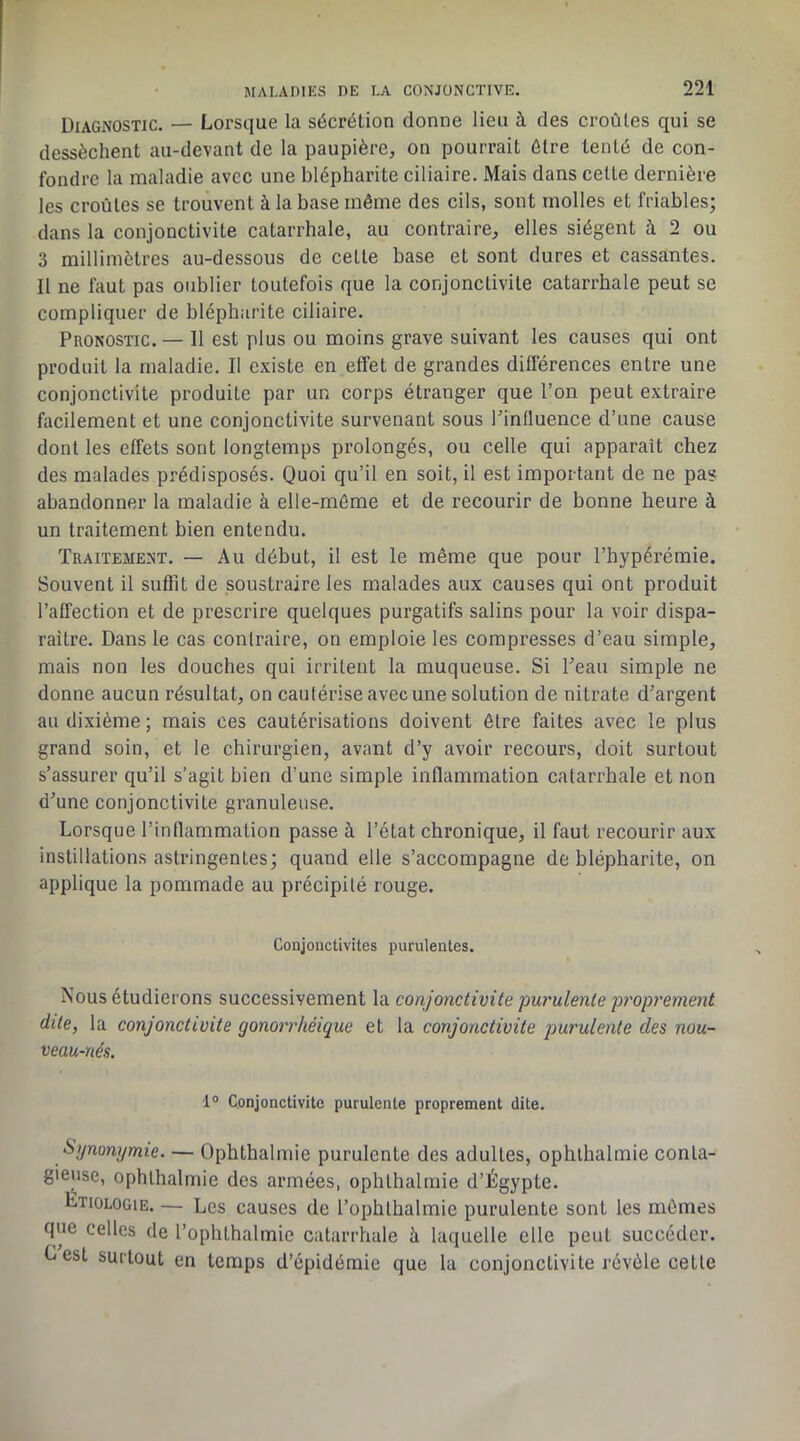 Diagnostic. — Lorsque la sécrétion donne lieu à des croûtes qui se dessèchent au-devant de la paupière, on pourrait être tenté de con- fondre la maladie avec une blépharite ciliaire. Mais dans cette dernière les croûtes se trouvent à la base même des cils, sont molles et friables; dans la conjonctivite catarrhale, au contraire, elles siègent à 2 ou 3 millimètres au-dessous de cette base et sont dures et cassantes. Il ne faut pas oublier toutefois que la conjonctivite catarrhale peut se compliquer de blépharite ciliaire. Pronostic. — Il est plus ou moins grave suivant les causes qui ont produit la maladie. Il existe en effet de grandes différences entre une conjonctivite produite par un corps étranger que l’on peut extraire facilement et une conjonctivite survenant sous rinfluence d’une cause dont les effets sont longtemps prolongés, ou celle qui apparaît chez des malades prédisposés. Quoi qu’il en soit, il est important de ne pas abandonner la maladie à elle-même et de recourir de bonne heure à un traitement bien entendu. Traitement. — Au début, il est le même que pour l’hypérémie. Souvent il suffit de soustraire les malades aux causes qui ont produit l’affection et de prescrire quelques purgatifs salins pour la voir dispa- raître. Dans le cas contraire, on emploie les compresses d’eau simple, mais non les douches qui irritent la muqueuse. Si Peau simple ne donne aucun résultat, on cautérise avec une solution de nitrate d’argent au dixième ; mais ces cautérisations doivent être faites avec le plus grand soin, et le chirurgien, avant d’y avoir recours, doit surtout s’assurer qu’il s’agit bien d’une simple inflammation catarrhale et non d’une conjonctivite granuleuse. Lorsque l’inflammation passe à l’état chronique, il faut recourir aux instillations astringentes; quand elle s’accompagne de blépharite, on applique la pommade au précipité rouge. Conjonctivites purulentes. Nous étudierons successivement la conjonctivite purulente proprement dite, la conjonctivite gonorrhéique et la conjonctivite purulente des nou- veau-nés. 1® Conjonctivite purulente proprement dite. Synonymie. — Ophthalmie purulente des adultes, ophlhalmie conta- gieuse, ophthalmie des armées, ophthalmie d’Égypte. Etiologie. — Les causes de l’ophthalmic purulente sont les mômes que celles de l’ophthalmie catarrhale à laquelle elle peut succéder. C est surtout en temps d’épidémie que la conjonctivite révèle cette