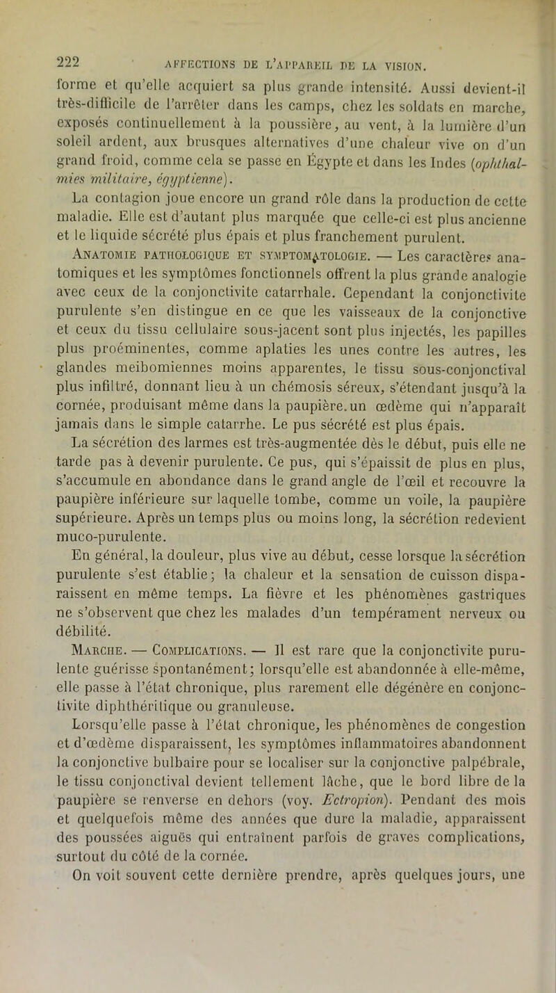 lorme et qu’elle acquiert sa plus grande intensité. Aussi devient-il très-diflicile de l’arrôler dans les camps, chez les soldats en marche, exposés continuellement à la poussière, au vent, à la lumière d’un soleil ardent, aux brusques alternatives d’une chaleur vive on d’un grand froid, comme cela se passe en Égypte et dans les Indes {ophlhal- mies militaire, égyptienne). La contagion joue encore un grand rôle dans la production de cette maladie. Elle est d’autant plus marquée que celle-ci est plus ancienne et le liquide sécrété plus épais et plus franchement purulent. Anatomie pathologique et symptomatologie. — Les caractère.® ana- tomiques et les symptômes fonctionnels offrent la plus grande analogie avec ceux de la conjonctivite catarrhale. Cependant la conjonctivite purulente s’en distingue en ce que les vaisseaux de la conjonctive et ceux du tissu cellulaire sous-jacent sont plus injectés, les papilles plus proéminentes, comme aplaties les unes contre les autres, les • glandes meibomiennes moins apparentes, le tissu sous-conjonctival plus infdtré, donnant lieu à un chémosis séreux, s’étendant jusqu’à la cornée, produisant même dans la paupière, un œdème qui n’apparaît jamais dans le simple catarrhe. Le pus sécrété est plus épais. La sécrétion des larmes est très-augmentée dès le début, puis elle ne tarde pas à devenir purulente. Ce pus, qui s’épaissit de plus en plus, s’accumule en abondance dans le grand angle de l’œil et recouvre la paupière inférieure sur laquelle tombe, comme un voile, la paupière supérieure. Après un temps plus ou moins long, la sécrétion redevient muco-purulente. En général, la douleur, plus vive au début, cesse lorsque la sécrétion purulente s’est établie; la chaleur et la sensation de cuisson dispa- raissent en même temps. La fièvre et les phénomènes gastriques ne s’observent que chez les malades d’un tempérament nerveux ou débilité. Marche. — Complications. — Il est rare que la conjonctivite puru- lente guérisse spontanément; lorsqu’elle est abandonnée à elle-même, elle passe à l’état chronique, plus rarement elle dégénère en conjonc- tivite diphthérilique ou granuleuse. Lorsqu’elle passe à l’état chronique, les phénomènes de congestion et d’œdème disparaissent, les symptômes inflammatoires abandonnent la conjonctive bulbaire pour se localiser sur la conjonctive palpébrale, le tissu conjonctival devient tellement lâche, que le bord libre de la paupière se renverse en dehors (voy. Ectropion). Pendant des mois et quelquefois même des années que dure la maladie, apparaissent des poussées aiguës qui entraînent parfois de graves complications, surtout du côté de la cornée. On voit souvent cette dernière prendre, après quelques jours, une