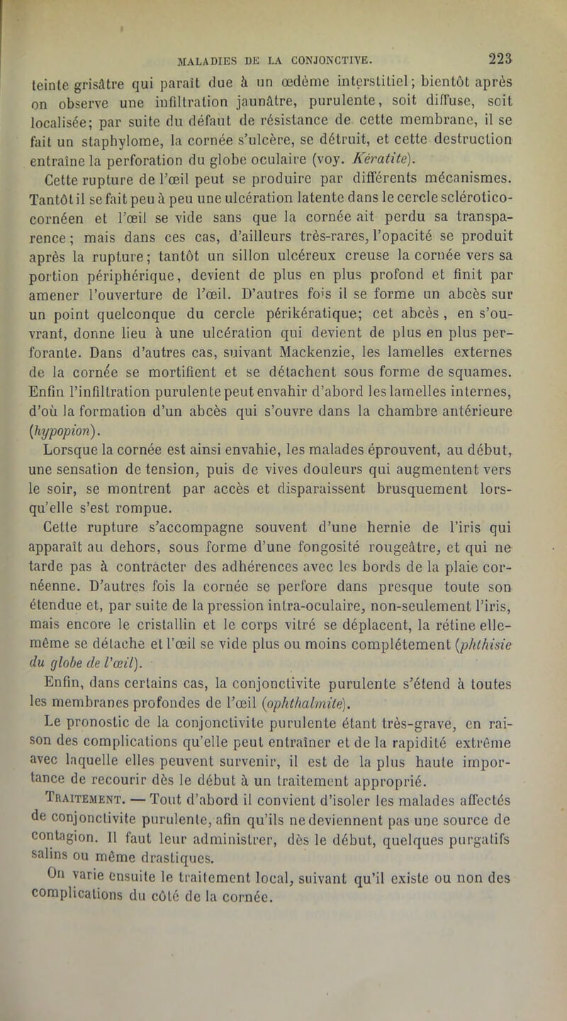 teinte grisâtre qui paraît due à un œdème interstitiel; bientôt après on observe une infiltration jaunâtre, purulente, soit difluse, soit localisée; par suite du défaut de résistance de cette membrane, il se fait un staphyloine, la cornée s’ulcère, se détruit, et cette destruction entraîne la perforation du globe oculaire (voy. Kératite). Cette rupture de l’œil peut se produire par différents mécanismes. Tantôt il se fait peu à peu une ulcération latente dans le cercle sclérotico- cornéen et l’œil se vide sans que la cornée ait perdu sa transpa- rence; mais dans ces cas, d’ailleurs très-rares, l’opacité se produit après la rupture; tantôt un sillon ulcéreux creuse la cornée vers sa portion périphérique, devient de plus en plus profond et finit par amener l’ouverture de l’œil. D’autres fois il se forme un abcès sur un point quelconque du cercle périkéralique; cet abcès, en s’ou- vrant, donne lieu à une ulcération qui devient de plus en plus per- forante. Dans d’autres cas, suivant Mackenzie, les lamelles externes de la cornée se mortifient et se détachent sous forme de squames. Enfin l’infiltration purulente peut envahir d’abord les lamelles internes, d’où la formation d’un abcès qui s’ouvre dans la chambre antérieure {hypopion). Lorsque la cornée est ainsi envahie, les malades éprouvent, au début, une sensation de tension, puis de vives douleurs qui augmentent vers le soir, se montrent par accès et disparaissent brusquement lors- qu’elle s’est rompue. Cette rupture s’accompagne souvent d’une hernie de l’iris qui apparaît au dehors, sous forme d’une fongosité rougeâtre, et qui ne tarde pas à contracter des adhérences avec les bords de la plaie cor- néenne. D’autres fois la cornée se perfore dans presque toute son étendue et, par suite de la pression intra-oculaire, non-seulement l’iris, mais encore le cristallin et le corps vitré se déplacent, la rétine elle- même se détache et l’œil se vide plus ou moins complètement {phthisie du globe de l'œil). Enfin, dans certains cas, la conjonctivite purulente s’étend à toutes les membranes profondes de l’œil (ophthalmite). Le pronostic de la conjonctivite purulente étant très-grave, en rai- son des complications qu’elle peut entraîner et de la rapidité extrême avec laquelle elles peuvent survenir, il est de la plus haute impor- tance de recourir dès le début à un traitement approprié. Traitement. —Tout d’abord il convient d’isoler les malades affectés de conjonctivite purulente, afin qu’ils ne deviennent pas une source de contagion. 11 faut leur administrer, dès le début, quelques purgatifs salins ou même drastiques. On varie ensuite le traitement local, suivant qu’il existe ou non des complications du côté de la cornée.
