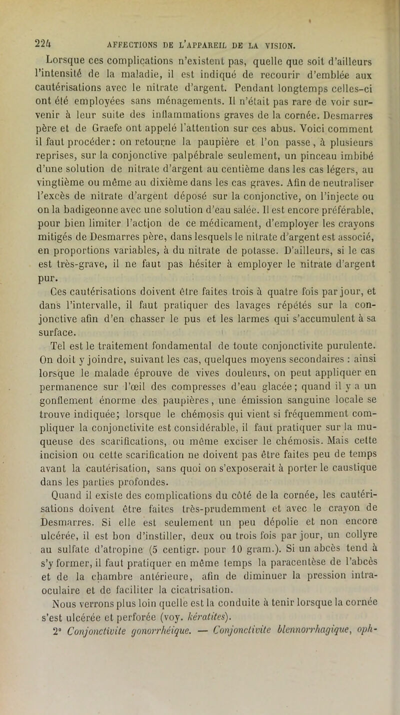 Lorsque ces complications n’existciiL pas, quelle que soit d’ailleurs l’intensité de la maladie, il est indiqué de recourir d’emblée aux cautérisations avec le nitrate d’argent. Pendant longtemps celles-ci ont été employées sans ménagements. Il n’était pas rare de voir sur- venir à leur suite des inllammations graves de la cornée. Desmarres père et de Graefe ont appelé l’attention sur ces abus. Voici comment il faut procéder : on retourne la paupière et l’on passe, à plusieurs reprises, sur la conjonctive palpébrale seulement, un pinceau imbibé d’une solution de nitrate d’argent au centième dans les cas légers, au vingtième ou même au dixième dans les cas graves. Afin de neutraliser l’excès de nitrate d’argent déposé sur la conjonctive, on l’injecte ou on la badigeonne avec une solution d’eau salée. Il est encore préférable, pour bien limiter l’actjon de ce médicament, d’employer les crayons mitigés de Desmarres père, dans lesquels le nitrate d’argent est associé, en proportions variables, à du nitrate de potasse. D’ailleurs, si le cas est très-grave, il ne faut pas hésiter à employer le nitrate d’argent pur. Ces cautérisations doivent être faites trois à quatre fois par jour, et dans l’intervalle, il faut pratiquer des lavages répétés sur la con- jonctive afin d’en chasser le pus et les larmes qui s’accumulent à sa surface. Tel est le traitement fondamental de toute conjonctivite purulente. On doit y joindre, suivant les cas, quelques moyens secondaires : ainsi lorsque le malade éprouve de vives douleurs, on peut appliquer en permanence sur l’œil des compresses d’eau glacée; quand il y a un gonflement énorme des paupières, une émission sanguine locale se trouve indiquée; lorsque le cliémosis qui vient si fréquemment com- pliquer la conjonctivite est considérable, il faut pratiquer sur la mu- queuse des scarifications, ou même exciser le chémosis. Mais celte incision ou celte scarification ne doivent pas être faites peu de temps avant la cautérisation, sans quoi on s’exposerait à porter le caustique dans les parties profondes. Quand il existe des complications du côté de la cornée, les cautéri- sations doivent être faites très-prudemment et avec le crayon de Desmarres. Si elle est seulement un peu dépolie et non encore ulcérée, il est bon d’instiller, deux ou trois fois par jour, un collyre au sulfate d’atropine (5 cenligr. pour 10 gram.). Si un abcès tend à s’y former, il faut pratiquer en môme temps la paracentèse de l’abcès et de la chambre antérieure, afin de diminuer la pression intra- oculaire et de faciliter la cicatrisation. Nous verrons plus loin quelle est la conduite à tenir lorsque la cornée s’est ulcérée et perforée (voy. kératites). 2 Conjonctivite gomrrhéique. — Conjonctivite blennorrhagique, oph-