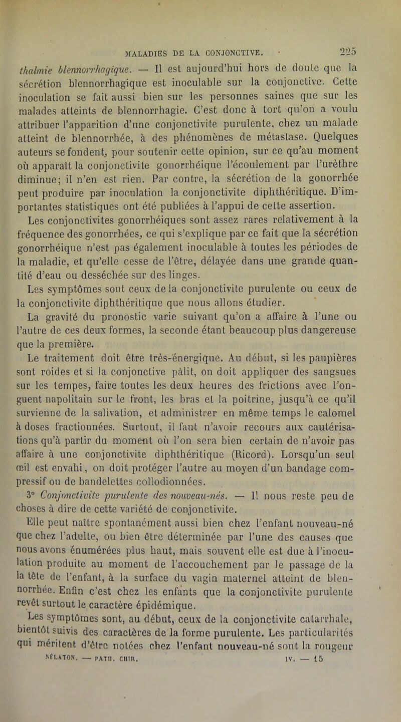 thalmie blemorrhagique. — Il est aujourd’hui hors de doute que la secrétion blennorrhagique est inoculable sur la conjonctive. Cette inoculation se fait aussi bien sur les personnes saines que sur les malades atteints de blennorrhagie. C’est donc à tort qu’on a voulu attribuer l’apparition d’une conjonctivite purulente, chez un malade atteint de blennorrhée, à des phénomènes de métastase. Quelques auteurs se fondent, pour soutenir cette opinion, sur ce qu’au moment où apparaît la conjonctivite gonorrhéique l’écoulement par l’urèthre diminue; il n’en est rien. Par contre, la sécrétion de ta gonorrhée peut produire par inoculation la conjonctivite diphthéritique. D’im- portantes statistiques ont été publiées à l’appui de cette assertion. Les conjonctivites gonorrhéiques sont assez rares relativement à la fréquence des gonorrhées, ce qui s’explique par ce fait que la sécrétion gonorrhéique n’est pas également inoculable ù toutes les périodes de la maladie, et qu’elle cesse de l’être, délayée dans une grande quan- tité d’eau ou desséchée sur des linges. Les symptômes sont ceux de la conjonctivite purulente ou ceux de la conjonctivite diphthéritique que nous allons étudier. La gravité du pronostic varie suivant qu’on a affaire à l’une ou l’autre de ces deux formes, la seconde étant beaucoup plus dangereuse que la première. Le traitement doit être très-énergique. Au début, si les paupières sont roides et si la conjonctive pâlit, on doit appliquer des sangsues sur les tempes, faire toutes les deux heures des frictions avec l’on- guent napolitain sur le front, les bras et la poitrine, jusqu’à ce qu’il survienne de la salivation, et administrer en même temps le calomel à doses fractionnées. Surtout, il faut n’avoir recours aux cautérisa- tions qu’à partir du moment où l’on sera bien certain de n’avoir pas affaire à une conjonctivite diphthéritique (Ricord). Lorsqu’un seul œil est envahi, on doit protéger l’autre au moyen d’un bandage com- pressif ou de bandelettes collodionnées. 3® Conjonctivite purulente des nouveau-nés. •— 11 nous reste peu de choses à dire de cette variété de conjonctivite. Elle peut naître spontanément aussi bien chez l’enfant nouveau-né que chez l’adulte, ou bien être déterminée par l’une des causes que nous avons énumérées plus haut, mais souvent elle est due à l’inocu- lation produite au moment de l’accouchement par le passage de la la tôle de l’enfant, à la surface du vagin maternel atteint de blen- norrhée. Enün c’est chez les enfants que la conjonctivite purulente revêt surtout le caractère épidémique. Les symptômes sont, au début, ceux de la conjonctivite catarrhale, bientôt suivis des caractères de la forme purulente. Les particularités qui méritent d’être notées chez l’enfant nouveau-né sont la rougeur Nfl.ATON. — PATII. CUIR. IV. — 15