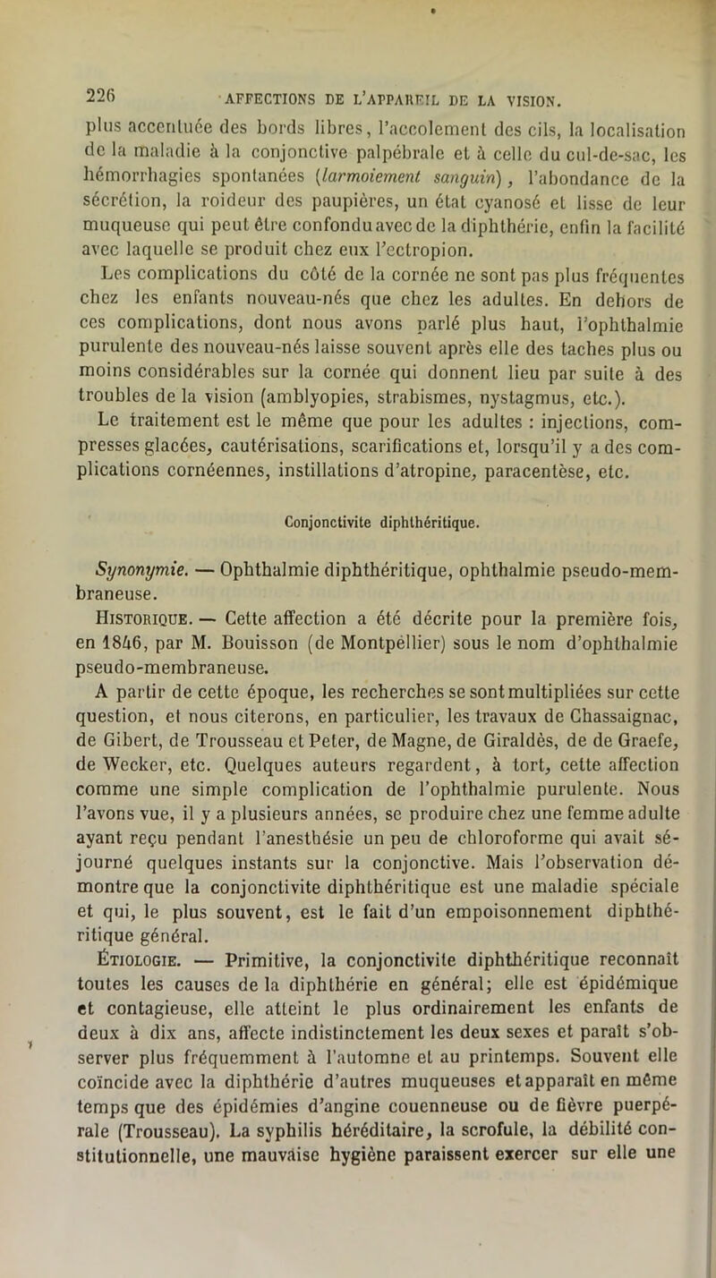 plus acceriUiée des bords libres, l’accolemenl des cils, la localisation de la maladie à la conjonetive palpébrale el à celle du cul-de-sac, les hémorrhagies spontanées [larmoiement sanguin), l’abondance de la sécrétion, la roideur des paupières, un état cyanosé et lisse de leur muqueuse qui peut être confondu avec de la diphthéric, enfin la facilité avec laquelle se produit chez eux Tectropion. Les complications du côté de la cornée ne sont pas plus fréquentes chez les enfants nouveau-nés que chez les adultes. En dehors de ces complications, dont nous avons parlé plus haut, i’ophthalmie purulente des nouveau-nés laisse souvent après elle des taches plus ou moins considérables sur la cornée qui donnent lieu par suite à des troubles de la vision (amblyopies, strabismes, nystagmus, etc.). Le traitement est le même que pour les adultes : injections, com- presses glacées, cautérisations, scarifications et, lorsqu’il y a des com- plications cornéennes, instillations d’atropine, paracentèse, etc. Conjonctivite diphlhéritique. Synonymie. — Ophthalmie diphthéritique, ophthalmie pseudo-mem- braneuse. Historique. — Cette affection a été décrite pour la première fois, en iSli6, par M. Bouisson (de Montpéllier) sous le nom d’ophthalmie pseudo-membraneuse. A partir de cette époque, les recherches se sont multipliées sur cette question, et nous citerons, en particulier, les travaux de Chassaignac, de Gibert, de Trousseau et Peter, de Magne, de Giraldès, de de Graefe, de Weeker, etc. Quelques auteurs regardent, à tort, cette affection comme une simple complication de l’ophthalmie purulente. Nous l’avons vue, il y a plusieurs années, se produire chez une femme adulte ayant reçu pendant l’anesthésie un peu de chloroforme qui avait sé- journé quelques instants sur la conjonctive. Mais l’observation dé- montre que la conjonctivite diphthéritique est une maladie spéciale et qui, le plus souvent, est le fait d’un empoisonnement diphthé- ritique général. Étiologie. — Primitive, la conjonctivite diphthéritique reconnaît toutes les causes delà diphthérie en général; elle est épidémique et contagieuse, elle atteint le plus ordinairement les enfants de deux à dix ans, affecte indistinctement les deux sexes et paraît s’ob- server plus fréquemment à l’automne et au printemps. Souvent elle coïncide avec la diphthérie d’autres muqueuses et apparaît en môme temps que des épidémies d’angine couenneuse ou de fièvre puerpé- rale (Trousseau). La syphilis héréditaire, la scrofule, la débilité con- stitutionnelle, une mauvitise hygiène paraissent exercer sur elle une