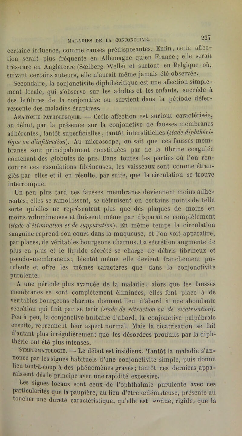 MALADIJ5S DE LA CONJONCTIVE. certaine influence, comme causes prédisposantes. Enfin, celle affec- tion serait plus frequente en Allemagne qu’en France; elle sérail très-rare en Angleterre (Sœlberg Wells) et surtout en Belgique où, suivant certains auteurs, elle n’aurait même jamais été observée. Secondaire, la conjonctivite diphthéritique est une affection simple- ment locale, qui s’observe sur les adultes et les enfants, succède à des brûlures de la conjonctive ou survient dans la période défer- vescente des maladies éruptives. Anatomie pathologique. — Cette affection est surtout caractérisée, au début, par la présence sur la conjonctive de fausses membranes adhérentes, tantôt superficielles, tantôt interstitielles {stade diphthéri- tique ou d’infiltration). Au microscope, on sait que ces fausses mem- branes sont principalement constituées par de la fibrine coagulée contenant des globules de pus. Dans toutes les parties où l’on ren- contre ces exsudations fibrineuses, les vaisseaux sont comme étran- glés par elles et il en résulte, par suite, que la circulation se trouve interrompue. Un peu plus tard ces fausses membranes deviennent moins adhé- rentes; elles se ramollissent, se détruisent en certains points de telle sorte qu’elles ne représentent plus que des plaques de moins en moins volumineuses et finissent môme par disparaître complètement [stade d'élimination et de suppuration). En même temps la circulation sanguine reprend son cours dans la muqueuse, et l’on voit apparaître, par places, de véritables bourgeons charnus. La sécrétion augmente de plus en plus et le liquide sécrété se charge de débris fibrineux et pseudo-membraneux; bientôt même elle devient franchement pu- rulente et offre les mêmes caractères que dans la conjonctivite purulente. A une période plus avancée de la maladie, alors que les fausses membranes se sont complètement éliminées, elles font place à de véritables bourgeons charnus donnant lieu d’abord ù une abondante sécrétion qui finit par se tarir [stade de rétraction ou de cicatrisation). Peu à peu, la conjonctive bulbaire d’abord, la conjonctive palpébrale ensuite, reprennent leur aspect normal. Mais la cicatrisation se fait d’autant plus irrégulièrement que les désordres produits par la diph- Ihérie ont été plus intenses. Symptomatologie. — Le début est insidieux. Tantôt la maladie s’an- nonce par les signes habituels d’une conjonctivite simple, puis donne lieu lout-a-coup à des phénomènes graves; tantôt ces derniers appa- raissent dès le principe avec une rapidité excessive. Les signes locaux sont ceux de l’ophthalmie purulente avec ces particularités que la paupière, au lieu d’ôlre œdémateuse, présente au toucher une dureté caraclérislique, qu’elle est o^due, rigide, que la