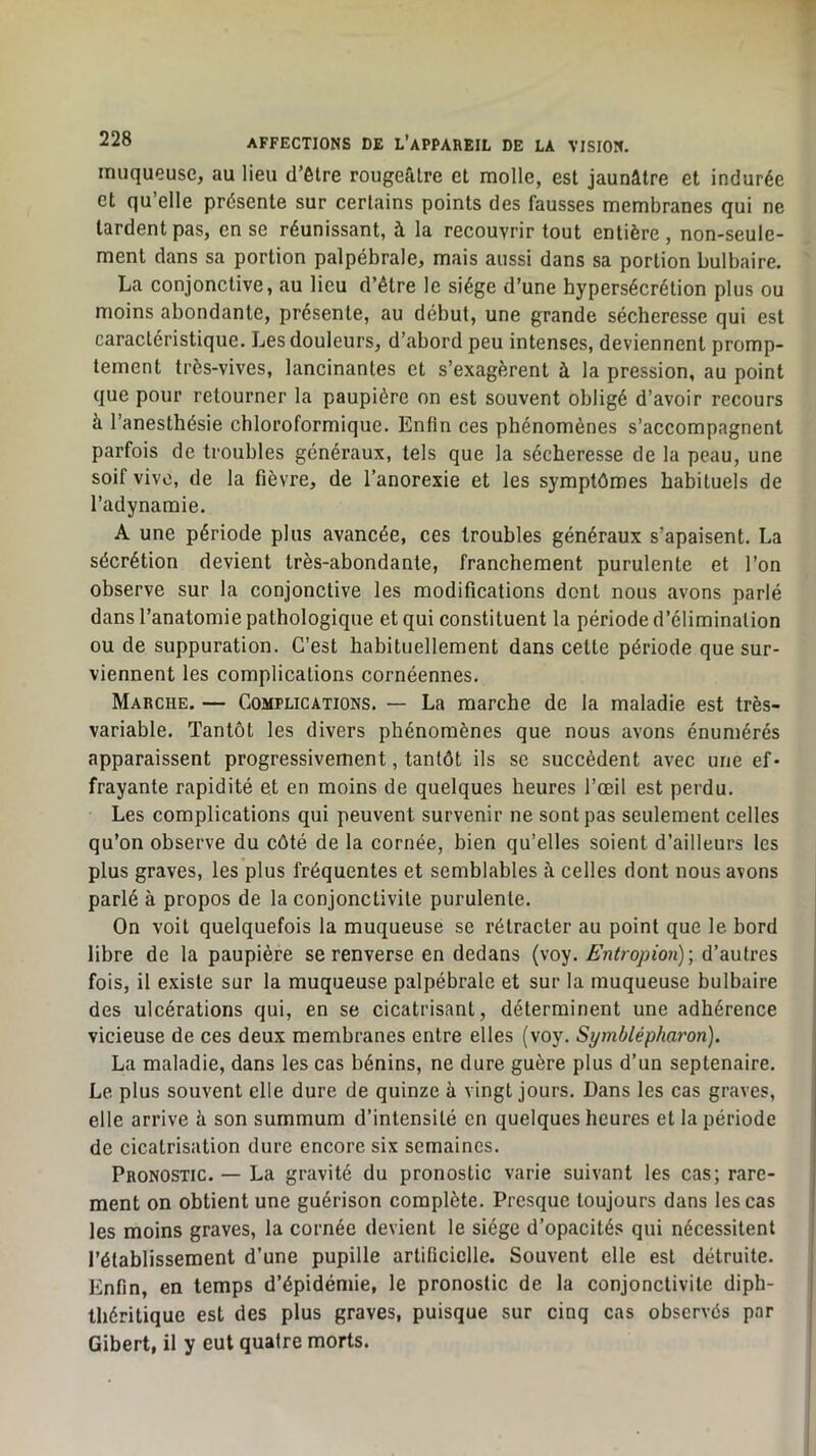muqueuse, au lieu d’être rougeâtre et molle, est jaunâtre et indurée et qu’elle présente sur certains points des fausses membranes qui ne tardent pas, en se réunissant, à la recouvrir tout entière, non-seule- ment dans sa portion palpébrale, mais aussi dans sa portion bulbaire. La conjonctive, au lieu d’être le siège d’une hypersécrétion plus ou moins abondante, présente, au début, une grande sécheresse qui est caractéristique. Les douleurs, d’abord peu intenses, deviennent promp- tement très-vives, lancinantes et s’exagèrent à la pression, au point que pour retourner la paupière on est souvent obligé d’avoir recours à l’anesthésie chloroformique. Enfin ces phénomènes s’accompagnent parfois de troubles généraux, tels que la sécheresse de la peau, une soif vivo, de la fièvre, de l’anorexie et les symptômes habituels de l’adynamie. A une période plus avancée, ces troubles généraux s’apaisent. La sécrétion devient très-abondante, franchement purulente et l’on observe sur la conjonctive les modifications dont nous avons parlé dans l’anatomie pathologique et qui constituent la période d’élimination ou de suppuration. C’est habituellement dans cette période que sur- viennent les complications cornéennes. Marche. — Complications. — La marche de la maladie est très- variable. Tantôt les divers phénomènes que nous avons énumérés apparaissent progressivement, tantôt ils se succèdent avec une ef- frayante rapidité et en moins de quelques heures l’œil est perdu. Les complications qui peuvent survenir ne sont pas seulement celles qu’on observe du côté de la cornée, bien qu’elles soient d’ailleurs les plus graves, les plus fréquentes et semblables à celles dont nous avons parlé à propos de la conjonctivite purulente. On voit quelquefois la muqueuse se rétracter au point que le bord libre de la paupière se renverse en dedans (voy. Fniropion); d’autres fois, il existe sur la muqueuse palpébrale et sur la muqueuse bulbaire des ulcérations qui, en se cicatrisant, déterminent une adhérence vicieuse de ces deux membranes entre elles (voy. Symblépharon). La maladie, dans les cas bénins, ne dure guère plus d’un septénaire. Le plus souvent elle dure de quinze à vingt jours. Dans les cas graves, elle arrive à son summum d’intensité en quelques heures et la période de cicatrisation dure encore six semaines. Pronostic. — La gravité du pronostic varie suivant les cas; rare- ment on obtient une guérison complète. Presque toujours dans les cas les moins graves, la cornée devient le siège d’opacités qui nécessitent l’établissement d’une pupille artificielle. Souvent elle est détruite. Enfin, en temps d’épidémie, le pronostic de la conjonctivite diph- théritique est des plus graves, puisque sur cinq cas observés par Gibert, il y eut quatre morts.