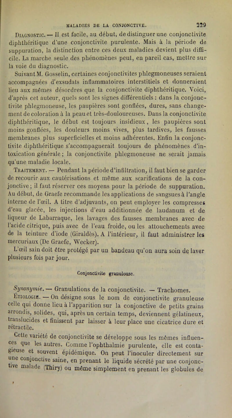 Diagnostic.— Il est facile, au début, de distinguer une conjonctivite diphthéritique d’une conjonctivite purulente. Mais à la période de suppuration, la distinction entre ces deux maladies devient plus diffi- cile. La marche seule des phénomènes peut, en pareil cas, mettre sur la voie du diagnostic. SuivantM. Gosselin, certaines conjonctivites phlegmoneuses seraient accompagnées d’exsudais inflammatoires interstitiels et donneraient lieu aux mômes désordres que la conjonctivite diphthéritique. Voici, d’après cet auteur, quels sont les signes différentiels : dans la conjonc- tivite phlegmoneuse, les paupières sont gonflées, dures, sans change- ment de coloration à la peau et très-douloureuses. Dans la conjonctivite diphthéritique, le début est toujours insidieux, les paupières sont moins gonflées, les douleurs moins vives, plus tardives, les fausses membranes plus superficielles et moins adhérentes. Enfin la conjonc- tivite diphthéritique s'accompagnerait toujours de phénomènes d’in- toxication générale ; la conjonctivite phlegmoneuse ne serait jamais qu’une maladie locale. Traitement. — Pendant la période d’infiltration, il faut bien se garder de recourir aux cautérisations et même aux scarifications de la con- jonctive ; il faut réserver ces moyens pour la période de suppuration. Au début, de Graefe recommande les applications de sangsues à l’angle interne de l’œil. A titre d’adjuvants, on peut employer les compresses d’eau glacée, les injections d’eau additionnée de laudanum et de liqueur de Labarraque, les lavages des fausses membranes avec de l’acide citrique, puis avec de l’eau froide, ou les attouchements avec de la teinture d’iode (Giraldès). A l’intérieur, il faut administrer les mercuriaux (De Graefe, Weeker). L’œil sain doit être protégé par un bandeau qu’on aura soin de laver plusieurs fois par jour. Conjonctivite gnnulouse. Synonymie.— Granulations de la conjonctivite. — Trachomes. Etiologie. — On désigne sous le nom de conjonctivite granuleuse celle qui donne lieu à l’apparition sur la conjonctive de petits grains arrondis, solides, qui, après un certain temps, deviennent gélatineux, translucides et finissent par laisser à leur place une cicatrice dure et rétractile. Cette variété de conjonctivite se développe sous les mômes influen- ces que les autres. Comme l’ophthalmie purulente, elle est conta- gieuse et souvent épidémique. On peut l’inoculer directement sur une conjonctive saine, en prenant le liquide sécrété par une conjonc- ive malade (Thiry) ou même simplement en prenant les globules de
