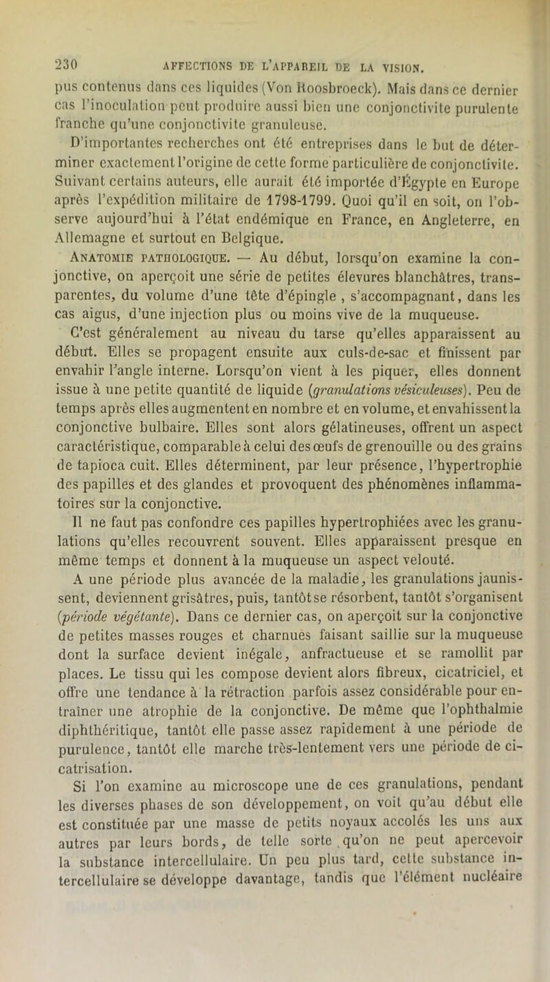 pus contenus dans cos liquides (Von Uoosbroeck), Mais dans ce dernier cas l’inoculalion peut produire aussi bien une conjonctivite purulente franche qu’une conjonctivite granuleuse. D’importantes recherches ont été entreprises dans le but de déter- miner exactement l’origine de cette forme particulière de conjonctivite. Suivant certains auteurs, elle aurait été importée d’iîlgypte en Europe après l’expédition militaire de 1798-1799. Quoi qu’il en soit, on l’ob- serve aujourd’hui à l’état endémique en France, en Angleterre, en Allemagne et surtout en Belgique. Anatomie pathologique. — Au début, lorsqu’on examine la con- jonctive, on aperçoit une série de petites élevures blanchâtres, trans- parentes, du volume d’une tète d’épingle , s’accompagnant, dans les cas aigus, d’une injection plus ou moins vive de la muqueuse. C’est généralement au niveau du tarse qu’elles apparaissent au début. Elles se propagent ensuite aux culs-de-sac et finissent par envahir l’angle interne. Lorsqu’on vient à les piquer, elles donnent issue à une petite quantité de liquide {g7'anulatîons vésiculeuses). Peu de temps après elles augmentent en nombre et en volume, et envahissent la conjonctive bulbaire. Elles sont alors gélatineuses, offrent un aspect caractéristique, comparable à celui des œufs de grenouille ou des grains de tapioca cuit. Elles déterminent, par leur présence, l’hypertrophie des papilles et des glandes et provoquent des phénomènes inflamma- toires sur la conjonctive. Il ne faut pas confondre ces papilles hypertrophiées avec les granu- lations qu’elles recouvrent souvent. Elles apparaissent presque en même temps et donnent à la muqueuse un aspect velouté. A une période plus avancée de la maladie, les granulations jaunis- sent, deviennent grisâtres, puis, tantôt se résorbent, tantôt s’organisent {période végétante). Dans ce dernier cas, on aperçoit sur la conjonctive de petites masses rouges et charnues faisant saillie sur la muqueuse dont la surface devient inégale, anfractueuse et se ramollit par places. Le tissu qui les compose devient alors fibreux, cicatriciel, et offre une tendance â la rétraction parfois assez considérable pour en- traîner une atrophie de la conjonctive. De même que l’ophthalmie diphlhéritique, tantôt elle passe assez rapidement à une période de purulence, tantôt elle marche très-lentement vers une période de ci- catrisation. Si l’on examine au microscope une de ces granulations, pendant les diverses phases de son développement, on voit qu’au début elle est constituée par une masse de petits noyaux accolés les uns aux autres par leurs bords, de telle sorte .qu’on ne peut apercevoir la substance intercellulaire. Un peu plus tard, celle substance in- tercellulaire se développe davantage, tandis que 1 élément nucléaire