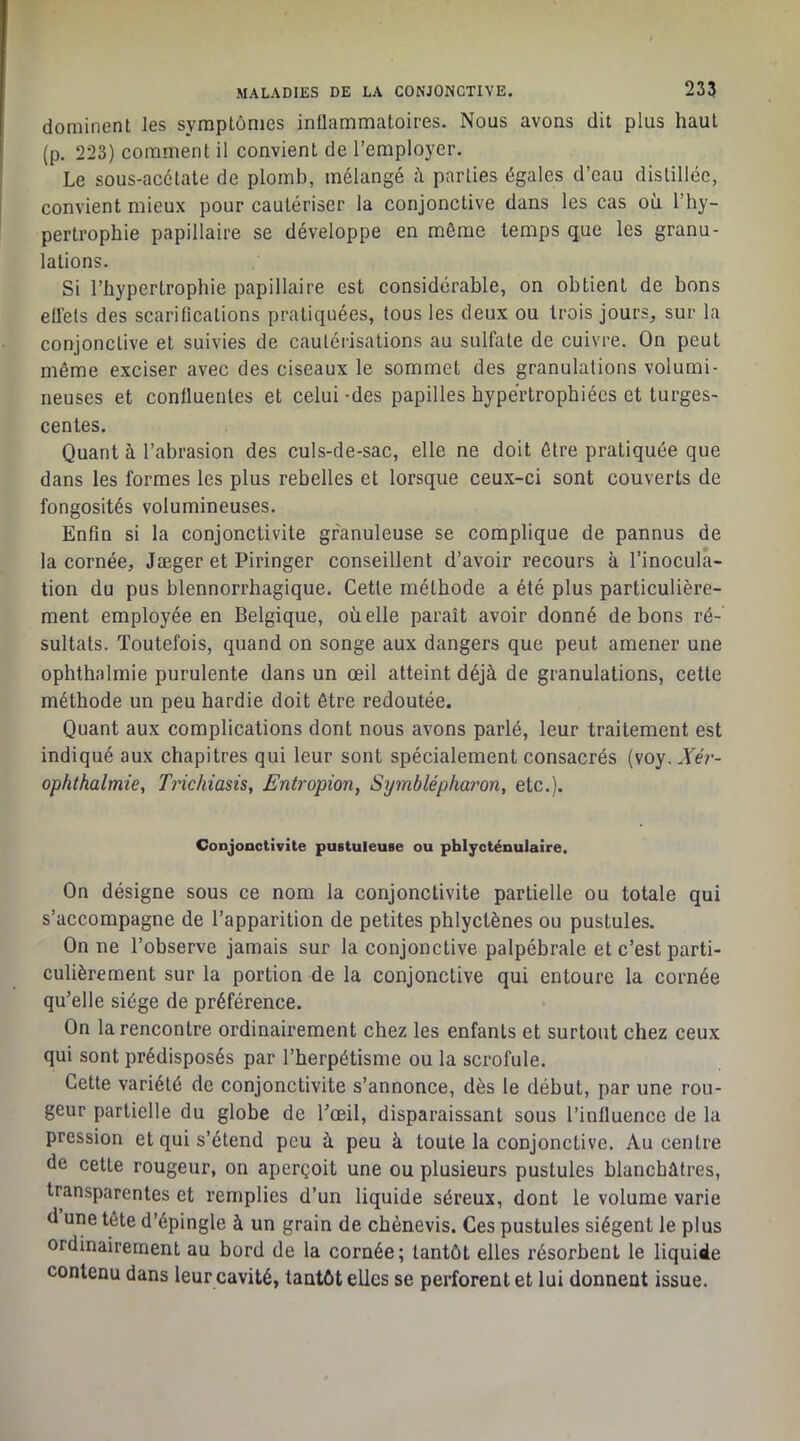 dominent les symptômes inflammatoires. Nous avons dit plus haut (p. 223) comment il convient de l’employer. Le sous-acétate de plomb, mélangé à parties égales d’eau distillée, convient mieux pour cautériser la conjonctive dans les cas où l’hy- pertrophie papillaire se développe en même temps que les granu- lations. Si l’hypertrophie papillaire est considérable, on obtient de bons elléls des scariücations pratiquées, tous les deux ou trois jours, sur la conjonctive et suivies de cautérisations au sulfate de cuivre. On peut même exciser avec des ciseaux le sommet des granulations volumi- neuses et confluentes et celui -des papilles hypertrophiées et turges- centes. Quant à l’abrasion des culs-de-sac, elle ne doit être pratiquée que dans les formes les plus rebelles et lorsque ceux-ci sont couverts de fongosités volumineuses. Enfin si la conjonctivite granuleuse se complique de pannus de la cornée, Jæger et Piringer conseillent d’avoir recours à l’inocula- tion du pus blennorrhagique. Cette méthode a été plus particulière- ment employée en Belgique, où elle paraît avoir donné de bons ré- sultats. Toutefois, quand on songe aux dangers que peut amener une oplîthalmie purulente dans un œil atteint déjà de granulations, cette méthode un peu hardie doit être redoutée. Quant aux complications dont nous avons parlé, leur traitement est indiqué aux chapitres qui leur sont spécialement consacrés (voy..YeV- ophthalmie, Trichiasis, Entropion, Symblépharon, etc.). Conjonctivite pustuleuse ou phlycténulaire. On désigne sous ce nom la conjonctivite partielle ou totale qui s’accompagne de l’apparition de petites phlyctènes ou pustules. On ne l’observe jamais sur la conjonctive palpébrale et c’est parti- culièrement sur la portion de la conjonctive qui entoure la cornée qu’elle siège de préférence. On la rencontre ordinairement chez les enfants et surtout chez ceux qui sont prédisposés par l’herpétisme ou la scrofule. Cette variété de conjonctivite s’annonce, dès le début, par une rou- geur partielle du globe de l’œil, disparaissant sous l’influence de la pression et qui s’étend peu à peu à toute la conjonctive. Au centre de cette rougeur, on aperçoit une ou plusieurs pustules blanchâtres, transparentes et remplies d’un liquide séreux, dont le volume varie d une tête d’épingle à un grain de chènevis. Ces pustules siègent le plus ordinairement au bord de la cornée; tantôt elles résorbent le liquide contenu dans leur cavité, tantôt elles se perforent et lui donnent issue.