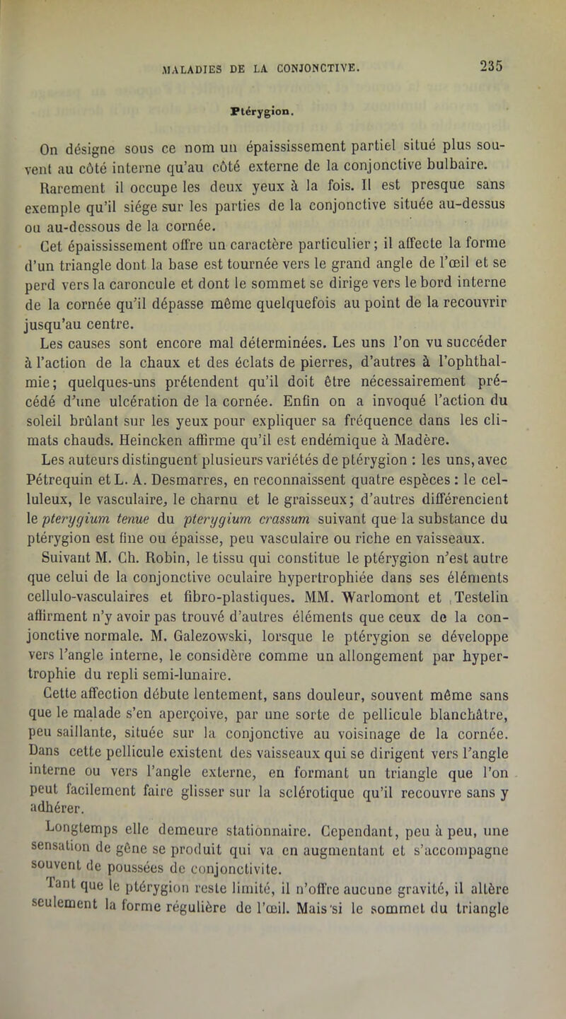 Plérygion. On désigne sous ce nom un épaississement partiel situé plus sou- vent au côté interne qu’au côté externe de la conjonctive bulbaire. Rarement il occupe les deux yeux à la fois. Il est presque sans exemple qu’il siège sur les parties de la conjonctive située au-dessus ou au-dessous de la cornée. Cet épaississement offre un caractère particulier ; il affecte la forme d’un triangle dont la base est tournée vers le grand angle de l’œil et se perd vers la caroncule et dont le sommet se dirige vers le bord interne de la cornée qu’il dépasse même quelquefois au point de la recouvrir jusqu’au centre. Les causes sont encore mal déterminées. Les uns l’on vu succéder à l’action de la chaux et des éclats de pierres, d’autres à l’ophthal- mie; quelques-uns prétendent qu’il doit être nécessairement pré- cédé d’une ulcération de la cornée. Enfin on a invoqué l’action du soleil brûlant sur les yeux pour expliquer sa fréquence dans les cli- mats chauds. Heincken affirme qu’il est endémique à Madère. Les auteurs distinguent plusieurs variétés de ptérygion : les uns, avec Pétrequin etL. A. Desmarres, en reconnaissent quatre espèces : le cel- luleux, le vasculaire, le charnu et le graisseux; d’autres différencient le pterygium tenue du pterygium crassum suivant que la substance du ptérygion est fine ou épaisse, peu vasculaire ou riche en vaisseaux. Suivant M. Ch. Robin, le tissu qui constitue le ptérygion n’est autre que celui de la conjonctive oculaire hypertrophiée dans ses éléments cellulo-vasculaires et fibro-plastiques. MM. Warlomont et ,Testelin affirment n’y avoir pas trouvé d’autres éléments que ceux de la con- jonctive normale. M. Galezowski, lorsque le ptérygion se développe vers l’angle interne, le considère comme un allongement par hyper- trophie du repli semi-lunaire. Cette affection débute lentement, sans douleur, souvent même sans que le malade s’en aperçoive, par une sorte de pellicule blanchâtre, peu saillante, située sur la conjonctive au voisinage de la cornée. Dans cette pellicule existent des vaisseaux qui se dirigent vers l’angle interne ou vers l’angle externe, en formant un triangle que l’on peut facilement faire glisser sur la sclérotique qu’il recouvre sans y adhérer. Longtemps elle demeure stationnaire. Cependant, peu â peu, une sensation de gêne se produit qui va en augmentant et s’accompagne souvent de poussées de conjonctivite. Tant que le ptérygion reste limité, il n’offre aucune gravité, il altère seulement la forme régulière de l’œil. Mais'si le sommet du triangle