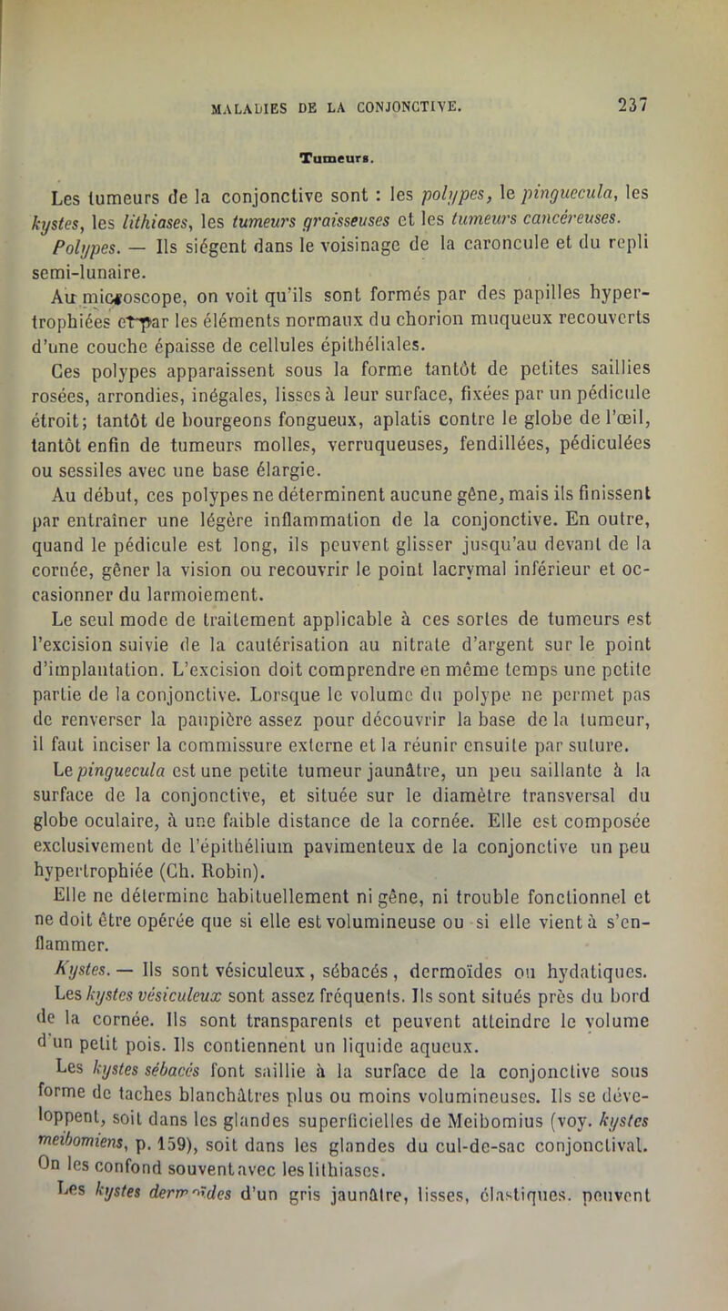 Tumeurs. Les tumeurs de la conjonctive sont : les pobjpes, le pmguccula, les kystes, les lithiases, les tumeurs graisseuses et les tumeurs cancéreuses. Polypes. — Ils siègent dans le voisinage de la caroncule et du repli semi-lunaire. Au^ microscope, on voit qu’ils sont formés par des papilles hyper- trophiées et^^ar les éléments normaux du chorion muqueux recouverts d’une couche épaisse de cellules épithéliales. Ces polypes apparaissent sous la forme tantôt de petites saillies rosées, arrondies, inégales, lisses à leur surface, fixées par un pédicule étroit; tantôt de bourgeons fongueux, aplatis contre le globe de l’œil, tantôt enfin de tumeurs molles, verruqueuses, fendillées, pédiculées ou sessiles avec une base élargie. Au début, ces polypes ne déterminent aucune gêne, mais ils finissent par entraîner une légère inflammation de la conjonctive. En outre, quand le pédicule est long, ils peuvent glisser jusqu’au devant de la cornée, gêner la vision ou recouvrir le point lacrymal inférieur et oc- casionner du larmoiement. Le seul mode de traitement applicable à ces sortes de tumeurs est l’excision suivie de la cautérisation au nitrate d’argent sur le point d’implantation. L’excision doit comprendre en même temps une petite partie de la conjonctive. Lorsque le volume du polype ne permet pas de renverser la paupière assez pour découvrir la base de la tumeur, il faut inciser la commissure externe et la réunir ensuite par suture. Leest une petite tumeur jaunâtre, un peu saillante à la surface de la conjonctive, et située sur le diamètre transversal du globe oculaire, à une faible distance de la cornée. Elle est composée exclusivement de l’épithélium pavimenteux de la conjonctive un peu hypertrophiée (Ch. Robin). Elle ne détermine habituellement ni gêne, ni trouble fonctionnel et ne doit être opérée que si elle est volumineuse ou si elle vient à s’en- flammer. hystes.— Ils sont vésiculeux, sébacés, dermoïdes ou hydatiques. Les, kystes vésiculeux sont assez fréquents. Ils sont situés près du bord de la cornée. Ils sont transparents et peuvent atteindre le volume d un petit pois. Ils contiennent un liquide aqueux. Les kystes sébacés font saillie à la surface de la conjonctive sous forme de taches blanchâtres plus ou moins volumineuses. Ils se déve- loppent, soit dans les glandes superficielles de Meibomius (voy. kystes meibomiens, p. 159), soit dans les glandes du cul-de-sac conjonctival. On les confond souvent avec les lithiases. Les kystes derrr'^Wes d’un gris jaunâtre, lisses, élastiques, peuvent