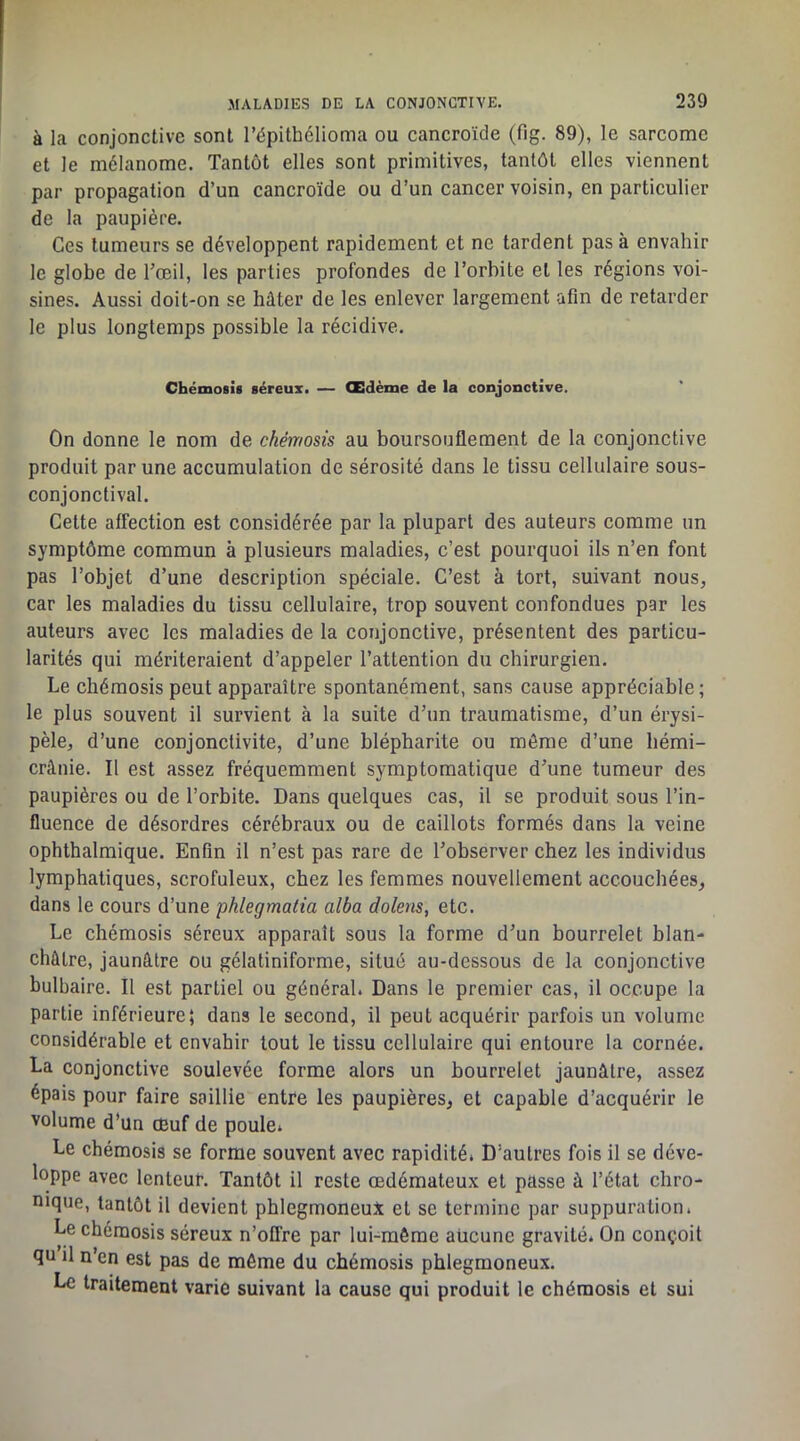à la conjonctive sont l’épithélioma ou cancroïde (fig. 89), le sarcome et le mélanome. Tantôt elles sont primitives, tantôt elles viennent par propagation d’un cancroïde ou d’un cancer voisin, en particulier de la paupière. Ces tumeurs se développent rapidement et ne tardent pas à envahir le globe de l’œil, les parties profondes de l’orbite et les régions voi- sines. Aussi doit-on se hâter de les enlever largement afln de retarder le plus longtemps possible la récidive. Chémosis séreux. — Œdème de la conjonctive. On donne le nom de chémosis au boursouflement de la conjonctive produit par une accumulation de sérosité dans le tissu cellulaire sous- conjonctival. Cette affection est considérée par la plupart des auteurs comme un symptôme commun à plusieurs maladies, c’est pourquoi ils n’en font pas l’objet d’une description spéciale. C’est à tort, suivant nous, car les maladies du tissu cellulaire, trop souvent confondues par les auteurs avec les maladies de la conjonctive, présentent des particu- larités qui mériteraient d’appeler l’attention du chirurgien. Le chémosis peut apparaître spontanément, sans cause appréciable ; le plus souvent il survient à la suite d’un traumatisme, d’un érysi- pèle, d’une conjonctivite, d’une blépharite ou môme d’une hémi- crânie. Il est assez fréquemment symptomatique d’une tumeur des paupières ou de l’orbite. Dans quelques cas, il se produit sous l’in- fluence de désordres cérébraux ou de caillots formés dans la veine ophthalmique. Enfin il n’est pas rare de l’observer chez les individus lymphatiques, scrofuleux, chez les femmes nouvellement accouchées, dans le cours d’une phlegmatia alba dolens, etc. Le chémosis séreux apparaît sous la forme d’un bourrelet blan- châtre, jaunâtre ou gélatiniforme, situé au-dessous de la conjonctive bulbaire. Il est partiel ou général. Dans le premier cas, il occupe la partie inférieure; dans le second, il peut acquérir parfois un volume considérable et envahir tout le tissu cellulaire qui entoure la cornée. La conjonctive soulevée forme alors un bourrelet jaunâtre, assez épais pour faire saillie entre les paupières, et capable d’acquérir le volume d’un œuf de poule. Le chémosis se forme souvent avec rapidité. D’autres fois il se déve- loppe avec lenteur. Tantôt il reste œdémateux et passe à l’état chro- nique, tantôt il devient phlegmoneuX et se termine par suppuration. Le chémosis séreux n’offre par lui-même aucune gravité. On conçoit qu il n’en est pas de même du chémosis phlegmoneux. Le traitement varie suivant la cause qui produit le chémosis et sui