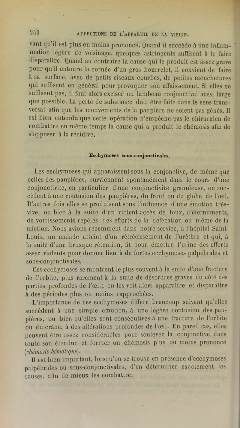 vant qu’il est plus ou moins prononcé. Quand il succède à une inllam- ' malion légère de voisinage, quelques astringents suffisent à le faire disparaître. Quand au contraire la cause qui le produit est assez grave pour qu’il entoure la cornée d’un gros bourrelet, il convient de faire à sa surface, avec de 'petits ciseaux courbes, de petites mouchetures qui suffisent en général pour provoquer son affaissement. Si elles ne suffisent pas, il faut alors exciser un lambeau conjonctival aussi large que possible. La perte de substance doit être faite dans le sens trans- versal afin que les mouvements de la paupière ne soient pas gênés. 11 est bien entendu que cette opération n’einpêche pas le chirurgien de combattre en même temps la cause qui a produit le chémosis afin de s’opposer à la récidive. EcchymoseB lous-conjonctivaleB. Les ecchymoses qui apparaissent sous la conjonctive, de môme que celles des paupières, surviennent spontanément dans le cours d’une conjonctivite, en particulier d’une conjonctivite granuleuse, ou suc- cèdent à une contusion des paupières, du front ou du globe de l’œil. D’autres fois elles se produisent sous l’influence d’une émotion très- vive, ou bien à la suite d’un violent accès de toux, d’éternumenls, de vomissements répétés, des efforts de la défécation ou même de la miction. Nous avions récemment dans notre service, à l’hôpital Saint- Louis, un malade atteint d’un rétrécissement de l’urèthre et qui, à la suite d’une brusque rétention, fit pour émettre l’urine des efforts assez violents pour donner lieu à de fortes ecchymoses palpébrales et sous-conjonctivales. Ces ecchymoses se montrent le plus souvent à la suite d’une fracture de l’orhite, plus rarement à la suite de désordres graves du côté des parties profondes de l’œil; on les voit alors apparaître et disparaître à des périodes plus ou moins rapprochées. L’importance de ces ecchymoses diffère beaucoup suivant qu’elles succèdent à une simple émotion, à. une légère contusion des pau- pières, ou bien qu’elles sont consécutives à une fracture de l’orbite ou du crâne, à des altérations profondes de l’œil. En pareil cas, elles peuvent être assez considérables pour soulever la conjonctive dans toute sou étendue et former un chémosis plus ou moins prononcé {chémosis hématique). 11 est bien important, lorsqu’on se trouve en présence d’ecchymoses palpébrales ou sous-conjonclivalcs, d’en déterminer exactement les causes, afin de mieux les combattre.