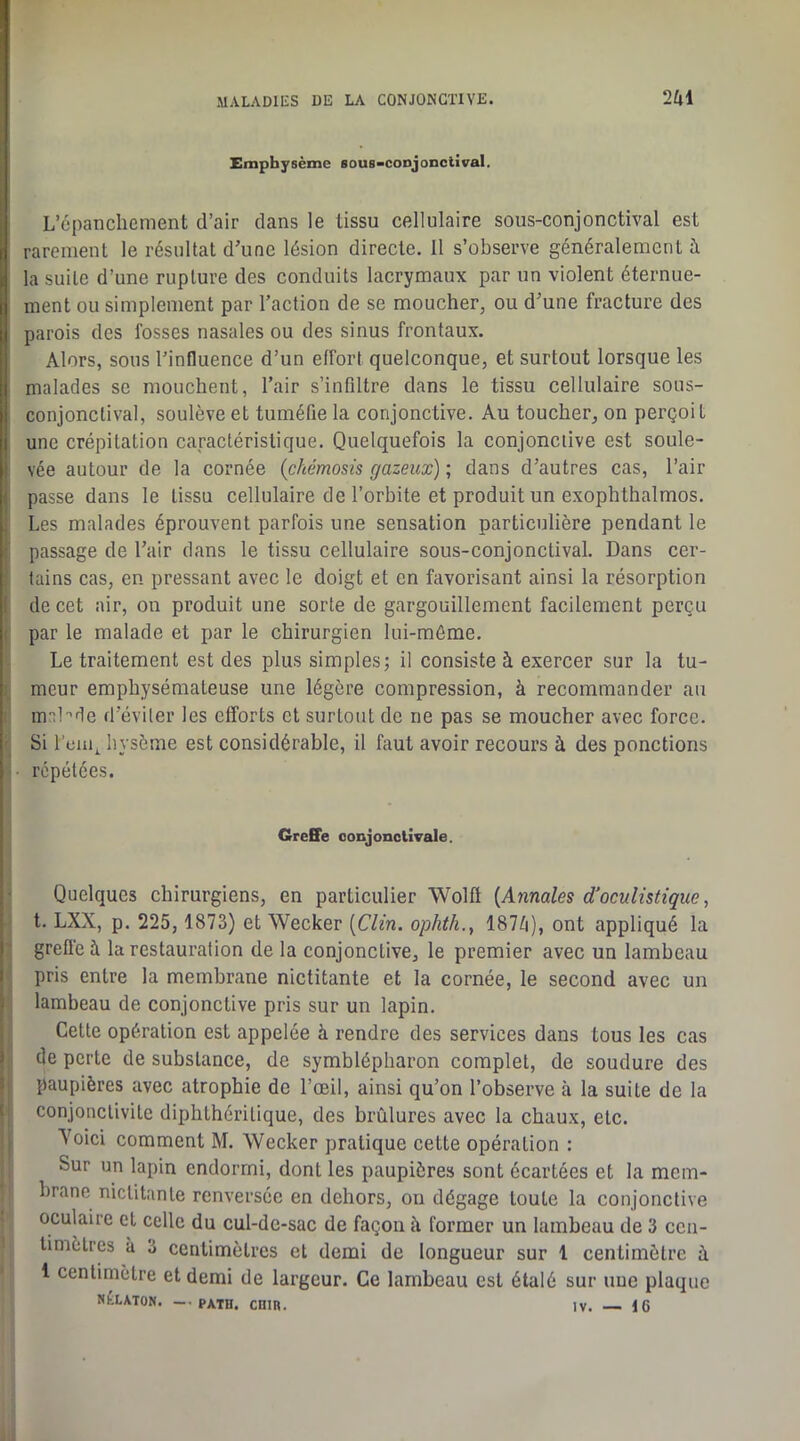Emphysème Bous-conjonctival. L’cpaiicliement d’air clans le tissu cellulaire sous-conjonctival est rarement le résultat d’une lésion directe. Il s’observe généralement à la suite d’une rupture des conduits lacrymaux par un violent éternue- ment ou simplement par l’action de se moucher, ou d’une fracture des parois des fosses nasales ou des sinus frontaux. Alors, sous l’influence d’un effort quelconque, et surtout lorsque les malades se mouchent, l’air s’infiltre dans le tissu cellulaire sous- conjonctival, soulève et tuméfie la conjonctive. Au toucher, on perçoit une crépitation caractéristique. Quelquefois la conjonctive est soule- vée autour de la cornée {chémosis gazeux) ; dans d’autres cas, l’air passe dans le tissu cellulaire de l’orbite et produit un exophthalmos. Les malades éprouvent parfois une sensation particulière pendant le passage de l’air dans le tissu cellulaire sous-conjonctival. Dans cer- tains cas, en pressant avec le doigt et en favorisant ainsi la résorption de cet air, on produit une sorte de gargouillement facilement perçu par le malade et par le chirurgien lui-même. Le traitement est des plus simples; il consiste à exercer sur la tu- meur emphysémateuse une légère compression, à recommander au m-^bde d’éviter les efforts et surtout de ne pas se moucher avec force. Si l’ciiq bysème est considérable, il faut avoir recours à des ponctions répétées. GreEFe conjonctivale. Quelques chirurgiens, en particulier Wolft {Annales d'oculistique, t. LXX, p. 225, 1873) et Weeker [Clin, ophth., 187^i), ont appliqué la greflé à la restauration de la conjonctive, le premier avec un lambeau pris entre la membrane nictitante et la cornée, le second avec un lambeau de conjonctive pris sur un lapin. Cette opération est appelée à rendre des services dans tous les cas de perte de substance, de symblépharon complet, de soudure des paupières avec atrophie de l’œil, ainsi qu’on l’observe à la suite de la conjonctivite diphthéritique, des brûlures avec la chaux, etc. Yoici comment M. Weeker pratique cette opération : Sur un lapin endormi, dont les paupières sont écartées et la mem- brane nictitante renversée en dehors, on dégage toute la conjonctive oculaire et celle du cul-de-sac de façon à former un lambeau de 3 cen- timètres à 3 centimètres et demi de longueur sur 1 centimètre à 1 centimètre et demi de largeur. Ce lambeau est étalé sur une plaque