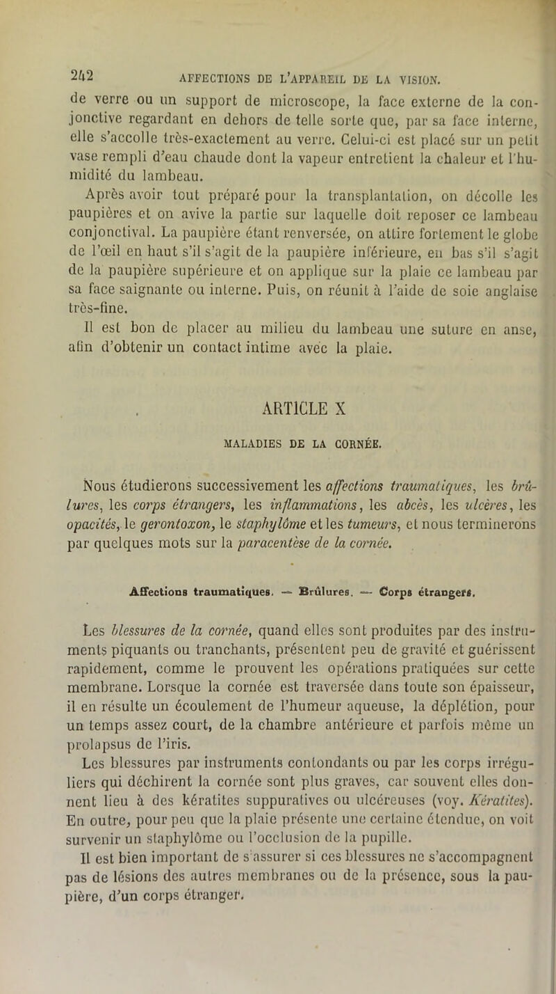 de verre ou un support de microscope, la face externe de la con- jonctive regardant en dehors de telle sorte que, par sa face interne, elle s’accolle trôs-exaclement au verre. Celui-ci est placé sur un petit vase rempli d’eau chaude dont la vapeur entretient la chaleur et l’hu- midité du lambeau. Après avoir tout préparé pour la transplantation, on décolle les paupières et on avive la partie sur laquelle doit reposer ce lambeau conjonctival. La paupière étant renversée, on attire fortement le globe de l’œil en haut s’il s’agit de la paupière inférieure, en bas s’il s’agit de la paupière supérieure et on applique sur la plaie ce lambeau par sa face saignante ou interne. Puis, on réunit à l’aide de soie anglaise très-fine. Il est bon de placer au milieu du lambeau une suture en anse, afin d’obtenir un contact intime avec la plaie. ARTICLE X MALADIES DE LA CORNÉE. Nous étudierons successivement les affections traumatiques, les brû- lures, les corps étrangers, les inflammations, les abcès, les ulcères, les opacités, \e gerontoxon, le staphylôme et les tumeurs, et nous terminerons par quelques mots sur la paracentèse de la cornée. Affections traumatiques. — Brûlures. — Corps étrangers. Les blessures de la cornée, quand elles sont produites par des instru- ments piquants ou tranehants, présentent peu de gravité et guérissent rapidement, eomme le prouvent les opérations pratiquées sur cette membrane. Lorsque la cornée est traversée dans toute son épaisseur, il en résulte un écoulement de l’humeur aqueuse, la déplétion, pour un temps assez court, de la chambre antérieure et parfois même un prolapsus de l’iris. Les blessures par instruments contondants ou par les corps irrégu- liers qui déchirent la cornée sont plus graves, car souvent elles don- nent lieu à des kératites suppuratives ou ulcéreuses (voy. Kéy'atites). En outre, pour peu que la plaie présente une certaine étendue, on voit survenir un staphylôme ou l’occlusion de la pupille. Il est bien important de s'assurer si ces blessures ne s’accompagnent pas de lésions dos autres membranes ou do la présence, sous la pau- pière, d’un corps étranger.