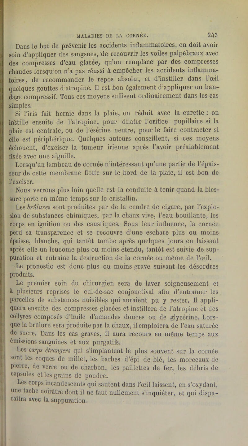 Dans le but de prévenir les accidents inflammatoires, on doit avoir soin d’appliquer des sangsues, de recouvrir les voiles palpébraux avec des compresses d’eau glacée, qu’on remplace par des compresses i chaudes lorsqu’on n’a pas réussi à empêcher les accidents inflamma- I toires, de recommander le repos absolu, et d’instiller dans l’œil 1 quelques gouttes d’atropine. Il est bon également d’appliquer un ban- ! dagc compressif. Tous ces moyens suffisent ordinairement dans les cas simples. ' Si l’iris fait hernie dans la plaie, on réduit avec la curette : on I instille ensuite de l’atropine, pour dilater l’orifice pupillaire si la plaie est centrale, ou de l’ésérine neutre^ pour le faire contracter si elle est périphérique. Quelques auteurs conseillent, si ces moyens échouent, d’exciser la tumeur irienne après l’avoir préalablement fixée avec une aiguille. Lorsqu’un lambeau de cornée n’intéressant qu’une partie de l’épais- seur de cette membrane flotte sur le bord de la plaie, il est bon de l’exciser. ! Nous verrons plus loin quelle est la conduite à tenir quand la bles- I sure porte en même temps sur le cristallin. I Les brûlures sont produites par de la cendre de cigare, par l’explo- i sion de substances chimiques, par la chaux vive, l’eau bouillante, les i corps en ignition ou des caustiques. Sous leur influence, la cornée perd sa transparence et se recouvre d’une eschare plus ou moins I épaisse, blanche, qui tantôt tombe après quelques jours en laissant après elle un leucome plus ou moins étendu, tantôt est suivie de sup- puration et entraîne la destruction de la cornée ou même de l’œil. Le pronostic est donc plus ou moins grave suivant les désordres produits. Le premier soin du chirurgien sera de laver soigneusement et J à plusieurs reprises le cul-de-sac conjonctival afin d’entraîner les Ü parcelles de substances nuisibles qui auraient pu y rester. Il appli- i quera ensuite des compresses glacées et instillera de l’atropine et des j collyres composés d’huile d’amandes douces ou de glycérine. Lors- I que la brûlure sera produite par la chaux, il emploiera de l’eau saturée [ de sucre. Dans les cas graves, il aura recours en môme temps aux émissions sanguines et aux purgatifs. !, Les corps étrangers qui s’implantent le plus souvent sur la cornée h sont les coques de millet, les barbes d’épi de blé, les morceaux de pierre, de verre ou de charbon, les paillettes de ferj les débris de |ji capsules et les grains de poudre. Les corps incandescents qui sautent dans l’œil laissent, en s’oxydant, une tache noirâtre dont il ne faut nullement s’inquiéter, et qui dispa- raîtra avec la suppuration,