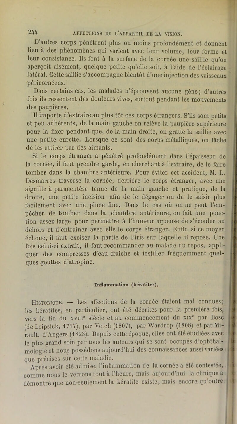 D’autres corps pénètrent plus ou moins profondément et donnent lieu à des phénomènes qui varient avec leur volume, leur forme et < leur consistance. Ils font à la surface de la cornée une saillie qu’on aperçoit aisément, quelque petite qu’elle soit, à l’aide de l’éclairage latéral. Cette saillie s’accompagne bientôt d’une injection des vaisseaux péricornéens. Dans certains cas, les malades n’éprouvent aucune gène; d’autres fois ils ressentent des douleurs vives, surtout pendant les mouvements des paupières. Il importe d’extraire au plus tôt ces corps étrangers. S’ils sont petits et peu adhérents, de la main gauche on relève la paupière supérieure pour la fixer pendant que, de la main droite, on gratte la saillie avec une petite curette. Lorsque ce sont des corps métalliques, on tâche i de les attirer par des aimants. Si le corps étranger a pénétré profondément dans l’épaisseur de la cornée, il faut prendre garde, en cherchant à l’extraire, de le faire tomber dans la chambre antérieure. Pour éviter cet accident, M. L. Desmarres traverse la cornée, derrière le corps étranger, avec une aiguille à paracentèse tenue de la main gauche et pratique, de la î droite, une petite incision afin de le dégager ou de le saisir plus | facilement avec une pince fine. Dans le cas où on ne peut l’em- ! pécher de tomber dans la chambre antérieure, on fait une ponc- tion assez large pour permettre à l’humeur aqueuse de s’écouler au dehors et d’entraîner avec elle le corps étranger. Enfin si ce moyen : échoue, il faut exciser la partie de l’iris sur laquelle il repose. Une ! fois celui-ci extrait, il faut recommander au malade du repos, appli- ] quer des compresses d’eau fraîche et instiller fréquemment quel- n ques gouttes d’atropine. Inflammation (kératites). Historique. — Les afiéctions de la cornée étaient mal connues; 4 les kératites, en particulier, ont été décrites pour la première fois, I vers la fin du xviii® siècle et au commencement du xix® par Bosc I (deLcipsick, 1717), par Velch (1807), par Wardrop (1808) et par Mi- I rault, d’Angers (1823). Depuis cette époque, elles ont été étudiées avec # le plus grand soin partons les auteurs qui se sont occupés d’ophtbal- | nous possédons aujourd hui des connaissances aussi lariées I que précises sur cette maladie. Après avoir été admise, l’inllainmation de la cornée a été contestée, î comme nous le verrons tout à l’heure, mais aujourd’hui la clinique ai t démontré que non-seulement la kératite existe, mais encore qu’outre ,