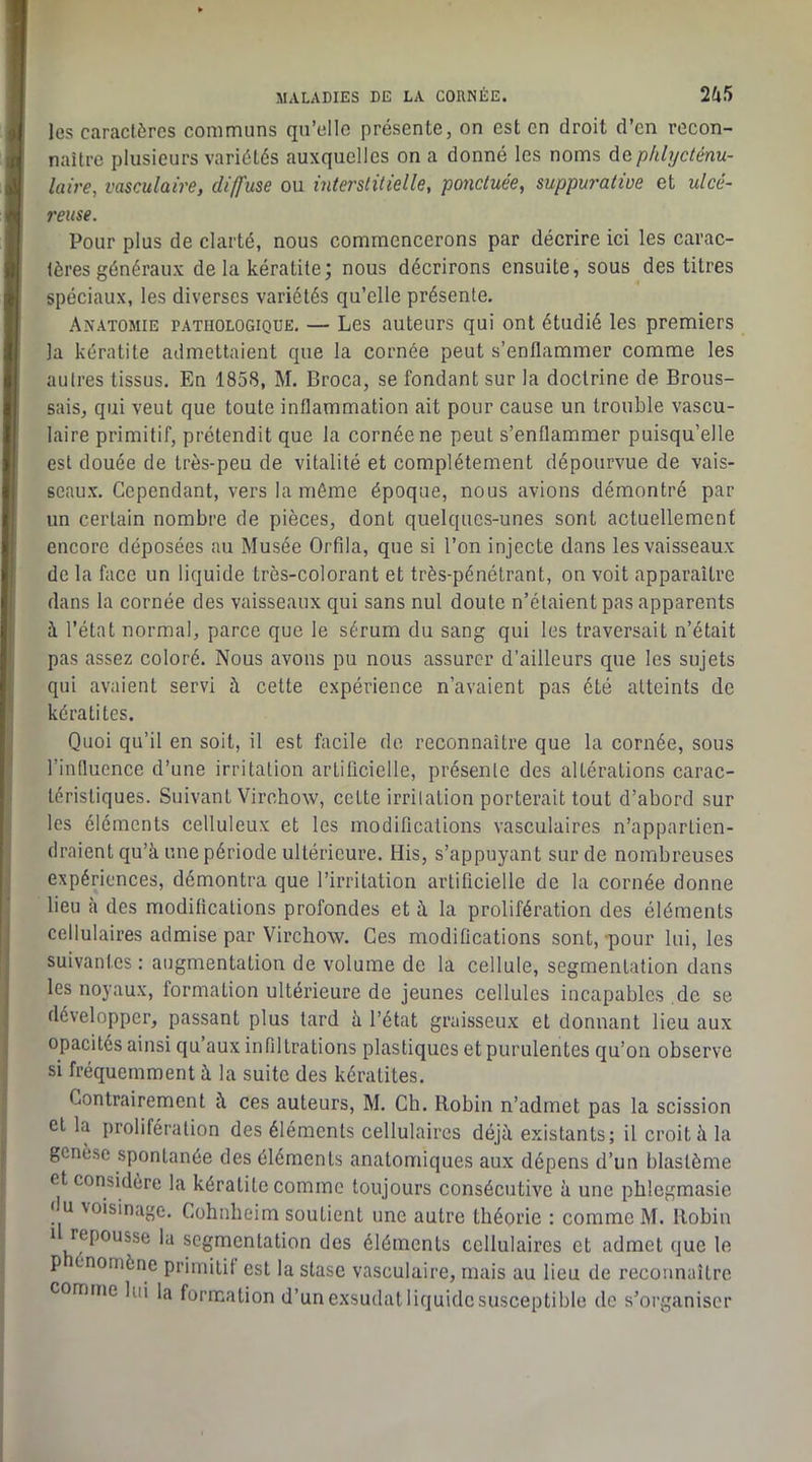 les caractères communs qu’elle présente, on est en droit d’en recon- naître plusieurs variétés auxquelles on a donné les noms éc.phlycténu- laire, vasculaire, diffuse ou interstitielle, ponctuée, suppuj'ative et ulcé- reuse. Pour plus de clarté, nous commencerons par décrire ici les carac- tères généraux de la kératite; nous décrirons ensuite, sous des titres spéciaux, les diverses variétés qu’elle présente. Anatomie pathologique. — Les auteurs qui ont étudié les premiers la kératite admettaient que la cornée peut s’enflammer comme les autres tissus. En 1858, M. Broca, se fondant sur la doctrine de Brous- sais, qui veut que toute inflammation ait pour cause un trouble vascu- laire primitif, prétendit que la cornée ne peut s’enflammer puisqu’elle est douée de très-peu de vitalité et complètement dépourvue de vais- seaux. Cependant, vers la même époque, nous avions démontré par un certain nombre de pièces, dont quelques-unes sont actuellement encore déposées au Musée Orfila, que si l’on injecte dans les vaisseaux de la face un liquide très-colorant et très-pénétrant, on voit apparaître dans la cornée des vaisseaux qui sans nul doute n’étaient pas apparents à l’état normal, parce que le sérum du sang qui les traversait n’était pas assez coloré. Nous avons pu nous assurer d’ailleurs que les sujets qui avaient servi à cette expérience n’avaient pas été atteints de kératites. Quoi qu’il en soit, il est facile de reconnaître que la cornée, sous l’influence d’une irritation artificielle, présente des altérations carac- téristiques. Suivant Virchow, celte irritation porterait tout d’abord sur les éléments celluleux et les modifications vasculaires n’appartien- draient qu’à une période ultérieure. His, s’appuyant sur de nombreuses expériences, démontra que l’irritation artificielle de la cornée donne lieu à des modifications profondes et à la prolifération des éléments cellulaires admise par Virchow. Ces modifications sont, -pour lui, les suivantes : augmentation de volume de la cellule, segmentation dans les noyaux, formation ultérieure de jeunes cellules incapables de se développer, passant plus tard à l’état graisseux et donnant lieu aux opacités ainsi qu’aux infiltrations plastiques et purulentes qu’on observe si fréquemment à la suite des kératites. Contrairement à ces auteurs, M. Ch. Robin n’admet pas la scission et la prolifération des éléments cellulaires déjà existants; il croit à la genèse spontanée des éléments anatomiques aux dépens d’un blastème et considère la kératite comme toujours consécutive à une phlegmasic du xoisinage. Cohnheim soutient une autre théorie : comme M. Robin 1 repousse la segmentation des éléments cellulaires et admet que le P énomène primilit est la stase vasculaire, mais au lieu de reconnaître comme lui la formation d’un exsudât liquide susceptible de s’organiser