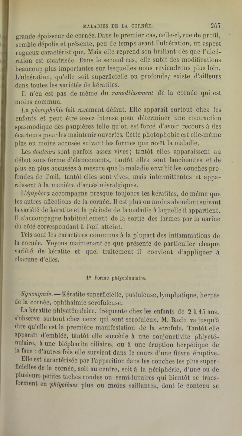grande épaisseur de cornée. Dans le premier cas, celle-ci,vue de profil, semble dépolie et présente, peu de temps avant l’ulcération, un aspect rugueux caractéristique. Mais elle reprend son brillant dès que Tulcé- ration est cicatrisée. Dans le second cas, elle subit des modifications beaucoup plus importantes sur lesquelles nous reviendrotis plus loin. L’ulcération, qu’elle soit superficielle ou profonde,* existe d’ailleurs dans toutes les variétés de kératites. Il n’en est pas de môme du ramollissement de la cornée qui est moins commun. La fait rarement défaut. Elle apparaît surtout chez les enfants et peut être assez intense pour déterminer une contraction spasmodique des paupières telle qu’on est forcé d’avoir recours à des écarteurs pour les maintenir ouvertes. Cette photophobie est elle-môme plus ou moins accusée suivant les formes que revêt la maladie. Les f/ow/ewrs sont parfois assez vives; tantôt elles apparaissent au début sous forme d’élancements, tantôt elles sont lancinantes et de plus en plus accusées à mesure que la maladie envahit les couches pro- fondes de l’œil, tantôt elles sont vives, mais intermittentes et appa- raissent à la manière d’accès névralgiques. h'épiphora accompagne presque toujours les kératites, de même que les autres affections de la cornée. Il est plus ou moins abondant suivant la variété de kératite et la période de la maladie à laquelle il appartient. 11 .s’accompagne habituellement de la sortie des larmes par la narine du côté correspondant à l’œil atteint. Tels sont les caractères communs à la plupart des inflammations de la cornée. Voyons maintenant ce que présente de particulier chaque variété de kératite et quel traitement il convient d’appliquer à chacune d’elles. 1° Forme phlycténulaire. —Kératite superficielle, pustuleuse, lymphatique, herpès de la cornée, ophthalmie scrofuleuse. La kératite phlycténulaire, fréquente chez les enfants de 2 à 15 ans, s’observe surtout chez ceux qui sont scrofuleux. M. Bazin va jusqu’à dire qu’elle est la première manifestation de la scrofule. Tantôt elle apparaît d’emblée, tantôt elle succède à une conjonctivite phlycté- nulairc, à une blépharite ciliaire, ou à une éruption herpétique de la face : d’autres fois elle survient dans le cours d’une fièvre éruptive. pie est caractérisée par l’apparition dans les couches les plus super- ficielles de la cornée, soit au centre, soit à la périphérie, d’une ou de plusieurs petites taches rondes ou semi-lunaires qui bientôt se trans- forment en phlyctènes plus ou moins saillantes, dont le contenu se