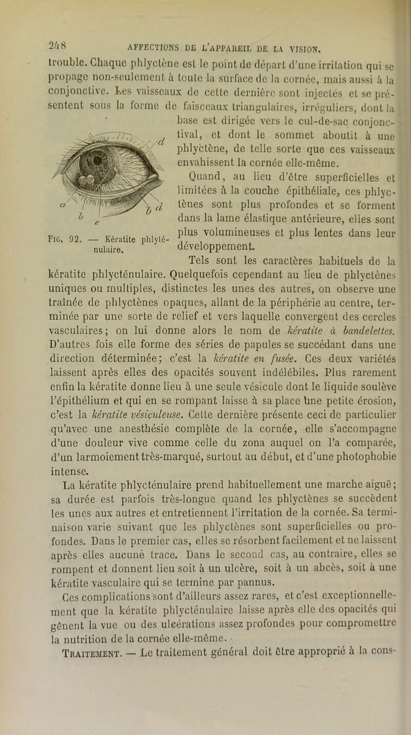 trouble. Chaque phlyctène est le point de départ d’une irritation qui se propage non-sculcmeut à toute la surface de la cornée, mais aussi à la conjonctive. Les vaisseaux de celte dernière sont injectés et se pré- sentent sous la forme de faisceaux triangulaires, irréguliers, dont la base est dirigée vers le cul-de-sac conjonc- tival, et dont le sommet aboutit à une phlyctène, de telle sorte que ces vaisseaux envahissent la cornée elle-même. Quand, au lieu d’être superficielles et limitées à la couche épithéliale, ces phlyc- lènes sont plus profondes et se forment dans la lame élastique antérieure, elles sont plus volumineuses et plus lentes dans leur développement. Tels sont les caractères habituels de la kératite phlycténulaire. Quelquefois cependant au lieu de phlyctènes uniques ou multiples, distinctes les unes des autres, on observe une traînée de phlyctènes opaques, allant de la périphérie au centre, ter- minée par une sorte de relief et vers laquelle convergent des cercles vasculaires; on lui donne alors le nom de kératite à bandelettes. D’autres fois elle forme des séries de papules se succédant dans une direction déterminée; c’est la kératite en fusée. Ces deux variétés laissent après elles des opacités souvent indélébiles. Plus rarement enfin la kératite donne lieu à une seule vésicule dont le liquide soulève l’épithélium et qui en se rompant laisse à sa place Une petite érosion, c’est la kératite vésiculeuse. Celte dernière présente ceci de particulier qu’avec une anesthésie complète de la cornée, elle s’accompagne d’une douleur vive comme celle du zona auquel on l’a comparée, d’un larmoiement très-marqué, surtout au début, et d’une photophobie intense. La kératite phlycténulaire prend habituellement une marche aiguë; sa durée est parfois très-longue quand les phlyctènes se succèdent les unes aux autres et entretiennent l’irritation de la cornée. Sa termi- naison varie suivant que les phlyctènes sont superficielles ou pro- fondes. Dans le premier cas, elles se résorbent facilement et ne laissent après elles aucune trace. Dans le second cas, au contraire, elles se rompent et donnent lieu soit à un ulcère, soit à un abcès, soit à une kératite vasculaire qui se termine par pannus. Ces complications sont d’ailleurs assez rares, et c’est exceptionnelle- ment que la kératite phlycténulaire laisse après elle des opacités qui gênent la vue ou des uleérations assez profondes pour compromettre la nutrition de la cornée elle-même. Traitement. — Le traitement général doit être approprié à la cons- Fig. 92. — Kératite plilylé- nuluire.