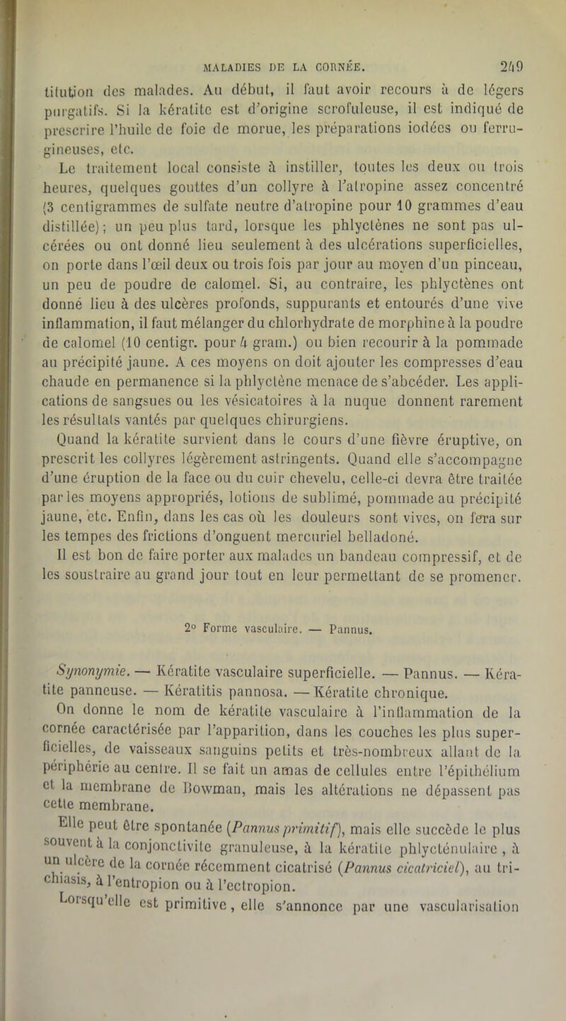 tilutioii des malades. Au début, il faut avoir recours à de légers purgatifs. Si la kératite est d'origine scrofuleuse, il est indiqué de prescrire l’huile de foie de morue, les préparations iodées ou ferru- gineuses, etc. Le traitement local consiste à instiller, toutes les deux ou trois heures, quelques gouttes d’un collyre à l’atropine assez concentré (3 centigrammes de sulfate neutre d’atropine pour 10 grammes d’eau distillée); un peu plus tard, lorsque les phlyctènes ne sont pas ul- cérées ou ont donné lieu seulement à des ulcérations superficielles, on porte dans l’œil deux ou trois fois par jour au moyen d’un pinceau, un peu de poudre de caloniel. Si, au contraire, les phlyctènes ont donné lieu à des ulcères profonds, suppurants et entourés d’une vive inflammation, il faut mélanger du chlorhydrate de morphine à la poudre de calomel (10 centigr. pour 4 gram.) ou bien recourir à la pommade au précipité jaune, A ces moyens on doit ajouter les compresses d’eau chaude en permanence si la phlyctène menace de s’abcéder. Les appli- cations de sangsues ou les vésicatoires à la nuque donnent rarement les résultats vantés par quelques chirurgiens. Quand la kératite survient dans le cours d’une fièvre éruptive, on prescrit les collyres légèrement astringents. Quand elle s’accompagne d’une éruption de la face ou du cuir chevelu, celle-ci devra être traitée parles moyens appropriés, lotions de sublimé, pommade au précipité jaune, etc. Enfin, dans les cas où les douleurs sont vives, on fm sur les tempes des frictions d’onguent mercuriel belladoné. Il est bon de faire porter aux malades un bandeau compressif, et de les soustraire au grand jour tout en leur permettant de se promener. 2» Forme vaseuhiire. — Pannus. Synonymie. — Kératite vasculaire superficielle. — Pannus. — Kéra- tite panneuse. — Kératitis pannosa. —Kératite chronique. On donne le nom de kératite vasculaire ù l’intlammation de la cornée caractérisée par l’apparition, dans les couches les plus super- ficielles, de vaisseaux sanguins petits et très-nombreux allant de la périphérie au centre. Il se fait un amas de cellules entre l’épithélium cl la membrane de Ilowman, mais les altérations ne dépassent pas cette membrane. Elle peut être spontanée [Pannus primitif), mais elle succède le plus souvent k la conjonctivite granuleuse, à la kératite phlycLénulaire , il un ulcère de la cornée récemment cicatrisé [Pannus cicatriciel), au tri- chiasis, à l’enlropion ou à l’ectropion. Loisquclle est primitive, elle s’annonce par une vascularisation