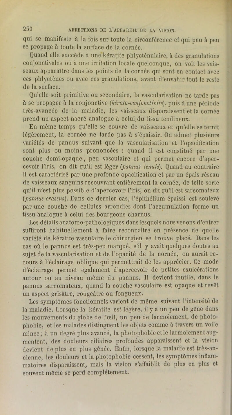qui se manifeste :\ la fois sur toute la circonférence et qui peu à peu se propage fi toute la surface de la cornée. Quand elle succède ü une kératite phlycténulaire, à des granulations conjonctivales ou à une irritation locale quelconque, on voit les vais- seaux apparaître dans les points de la cornée qui sont en contact avec ces phlyctènes ou avec ces granulations, avant d’envahir tout le reste de la surface. Qu’elle soit primitive ou secondaire, la vascularisation ne tarde pas îl SC propager à la conjonctive {kcrato-conjonctivite), puis à une période très-avancée de la maladie, les vaisseaux disparaissent et la cornée prend un aspect nacré analogue à celui, du tissu tendineux. En même temps qu’elle se couvre de vaisseaux et qu’elle se ternit légèrement, la cornée ne tarde pas à s’épaissir. On admet plusieurs variétés de pannus suivant que la vascularisation et l’opacification sont plus ou moins prononcées ; quand il est constitué par une couche demi-opaque, peu vasculaire et qui permet encore d’aper- cevoir l’iris, on dit qu’il est léger [pannus tennis). Quand au contraire il est caractérisé par une profonde opacification et par un épais réseau de vaisseaux sanguins recouvrant entièrement la cornée, de telle sorte qu’il n’est plus possible d’apercevoir l’iris, on dit qu’il est sarcomateux [pannus crassus). Dans ce dernier cas, l’épithélium épaissi est soulevé par une couche de cellules arrondies dont l’accumulation forme un tissu analogue à celui des bourgeons charnus. Les détails anatomo-pathologiques danslesquels nousvenons d’entrer suffiront habituellement à faire reconnaître en présence de quelle variété de kératite vasculaire le chirurgien se trouve placé. Dans les cas où le pannus est très-peu marqué, s’il y avait quelques doutes au sujet de la vascularisation et de l’opacité de la cornée, on aurait re- cours à l’éclairage oblique qui permettrait de les apprécier. Ce mode d’éclairage permet également d’apercevoir de petites exulcérations autour ou au niveau même du pannus. Il devient inutile, dans le pannus sarcomateux, quand la couche vasculaire est opaque et revêt un aspect grisâtre, rougeâtre ou fongueux. Les symptômes fonctionnels varient de même suivant l’intensité de la maladie. Lorsque la kératite est légère, il y a un peu de gêne dans les mouvements du globe de l’œil, un peu de larmoiement, de photo- phobie, et les malades distinguent les objets comme à travers un voile mince; à un degré plus avancé, la photophobie etle larmoiement aug- mentent, des douleurs ciliaires profondes apparaissent et la vision devient de plus en plus gênée. Enfin, lorsque la maladie est très-an- cienne, les douleurs et la photophobie cessent, les symptômes infiam- matoires disparaissent, mais la vision s’affaiblit de plus en plus et souvent môme se perd complètement.