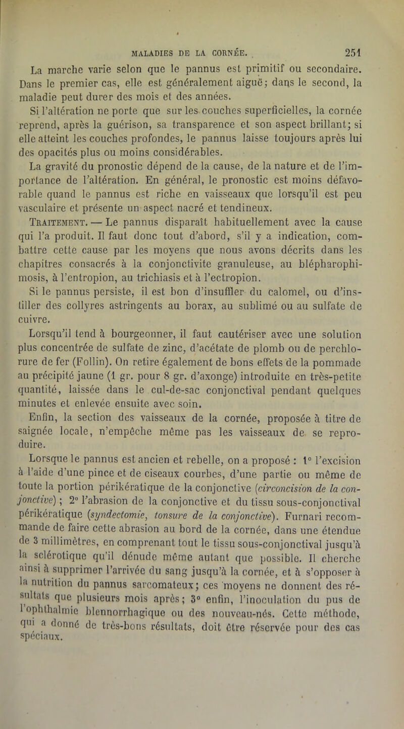 La marche varie selon que le pannus est primitif ou secondaire. Dans le premier cas, elle est généralement aigué; daqs le second, la maladie peut durer des mois et des années. Si l’altération ne porte que sur les-couches superficielles, la cornée reprend, après la guérison, sa transparence et son aspect brillant; si elle atteint les couches profondes, le pannus laisse toujours après lui des opacités plus ou moins considérables. La gravité du pronostic dépend de la cause, de la nature et de l’im- portance de l’altération. En général, le pronostic est moins défavo- rable quand le pannus est riche en vaisseaux que lorsqu’il est peu vasculaire et présente un aspect nacré et tendineux. Traitement. — Le pannus disparaît habituellement avec la cause qui l’a produit. Il faut donc tout d’abord, s’il y a indication, com- battre cette cause par les moyens que nous avons décrits dans les chapitres consacrés à la conjonctivite granuleuse, au blépharophi- mosis, à l’entropion, au trichiasis et à l’ectropion. Si le pannus persiste, il est bon d’insuffler du calomel, ou d’ins- tiller des collyres astringents au borax, au sublimé ou au sulfate de cuivre. Lorsqu’il tend à bourgeonner, il faut cautériser avec une solution plus concentrée de sulfate de zinc, d’acétate de plomb ou de percblo- rure de fer (Follin). On retire également de bons effets de la pommade au précipité jaune (1 gr. pour 8 gr. d’axonge) introduite en très-petite quantité, laissée dans le cul-de-sac conjonctival pendant quelques minutes et enlevée ensuite avec soin. Enfin, la section des vaisseaux de la cornée, proposée à titre de saignée locale, n’empôche même pas les vaisseaux de se repro- duire. Lorsque le pannus est ancien et rebelle, on a proposé : t” l’excision à l’aide d’une pince et de ciseaux courbes, d’une partie ou même de toute la portion périkératique de la conjonctive [circoncision de la con- jonctive) ; 2“ l’abrasion de la conjonctive et du tissu sous-conjonctival périkératique [syndectomie, tonsure de la conjonctive'). Furnari recom- mande de faire cette abrasion au bord de la cornée, dans une étendue de 3 millimètres, en comprenant tout le tissu sous-conjonctival jusqu’à la sclérotique qu’il dénude môme autant que possible. Il cherche ainsi à supprimer l’arrivée du sang jusqu’à la cornée, et à s’opposer à la nutrition du pannus sarcomateux; ces moyens ne donnent des ré- sultats que plusieurs mois après; 3“ enfin, l’inoculation du pus de 1 ophthalmie blennorrhagique ou des nouveau-nés. Cette méthode, qui a donné de très-bons résultats, doit être réservée pour des cas spéciaux.